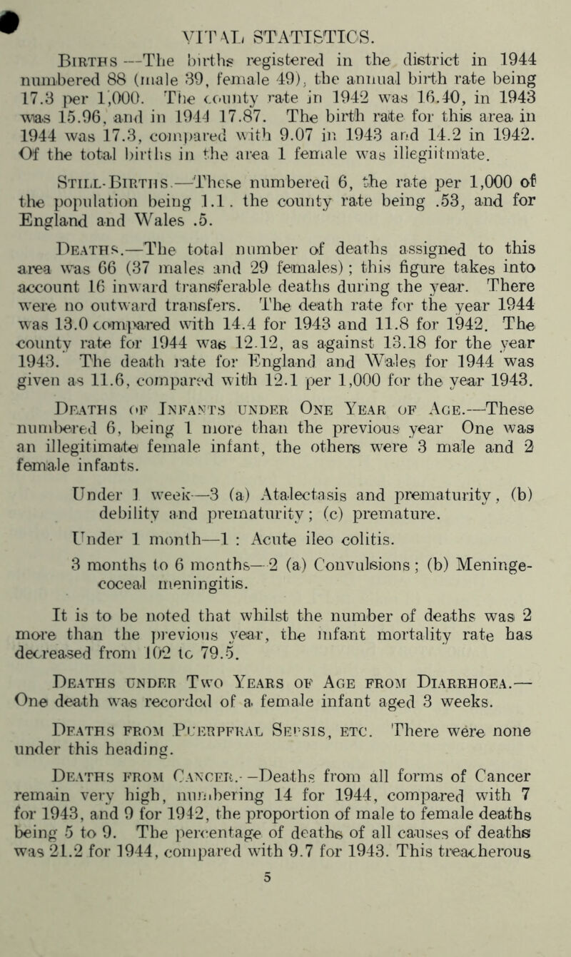 vrr \l/ STATI&TIOS. Births —The births registered in the district in 1944 ninnbered 88 (male 39, female 49), the amuiai birth rate being 17.3 i^er 1,000. The <x>iinty rate in 1942 was 16.40, in 1943 was 15.96, and in 1941 17.87. The birth rate for tdiis area in 1944 was 17.3, compared with 9.07 in 1943 and 14.2 in 1942. Of the total birtlis in the area 1 female was iliegiitm’ate. Still-Births.—^These numbered 6, the rate per 1,000 of the population being 1.1. the comity rate being .53, and for England and Wales .5. De.ath.s.—The total number of deaths assigned to this aiea was 66 (37 males and 29 females); this figure takes into account 16 inward transferable deaths during the year. There were no out\^ ard transfers. The death rate fc'r the year 1944 was 13.0 compared with 14.4 for 1943 and 11.8 for 1942. The county rate for 1944 was 12.12, as against 13.18 for the year 1943. The death late for England and Wales for 1944 was given as 11.6, compared with 12.1 per 1,000 for the year 1943. Deaths (*f Infants under One Year of Age.—These numlx^red 6, being 1 more than the previous year One was an illegitimate female infant, the others were 3 male and 2 female infants. Under 1 week—3 (a) Atalectasis and prematurity , (b) debility and prematurity; (c) premature. Under 1 month—1 : Acute ileo colitis. 3 months to 6 months—2 (a) Convulsions; (b) Meninge- coceal meningitis. It is to be noted that whilst the number of deaths was 2 more than the previous year, the mfant mortality rate has decreased from 1(j2 lo 79.5. Deaths under Two Years of Age from Diarrhoea.— One death was recorded of a female infant aged 3 weeks. Deaths erom Pi'erpfral Sepsis, etc. There were none under this heading. Deaths from C-\ncf.r.- -Deaths from all forms of Cancer remain very high, numl^ering 14 for 1944, compared with 7 for 1943, and 9 for 1942, the proportion of male to female deaths being 5 to 9. The percentage of deaths of all causes of deaths was 21.2 for 1944, compared with 9.7 for 1943. This treacherous