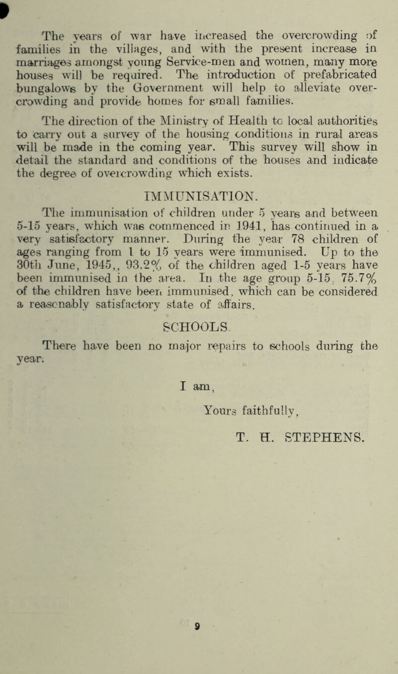 I The years of ^var have increased the overcrowding of families in the villages, and with the present increase in marrijiges amongst young Service-men and women, many more houses wdl] be required. The introduction of prefabricated bungalows by the Government will help to alleviate over- crowding and provide homes for small families. The direction of the Ministry of Health tc local authorities to caiTy out a survey of the housing conditions in rural areas will be made in the coming year. This survey will show in detail the standard and conditions of the houses and indicate the degree of overcrowding which exists. IMMUNISATION. The immunisation of children under 5 years and between 5-15 years, which w^'is commenced in 1941, has continued in a very satisfactory mannei-. During the year 78 children of ages ranging from 1 to 15 years w^ere immunised. Up to the 30tii June, 1945,, 93.2% of the children aged 1-5 years have been immunised in the area. In the age group 5-15, 75.7% of the children have been immunised, which can be considered a rea.scnahly satisfactory state of affairs. SCHOOLS. There have been no major repairs to schools during the year. I am, Yours faithfully, T. H. STEPHENS.