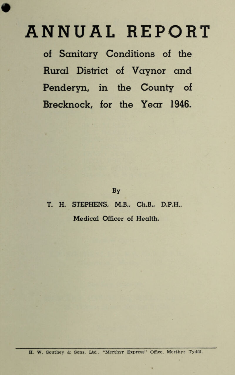 ANNUAL REPORT of Sanitary Conditions of the Rural District of Vaynor and Penderyn, in the County of Brecknock, for the Year 1946. By T. H. STEPHENS, M.B., Ch.B., D.P.H., Medical Officer of Health. H. W. Southey & Sons, Ltd . “Merthyr Express” Office, Merthyr Tydfil.
