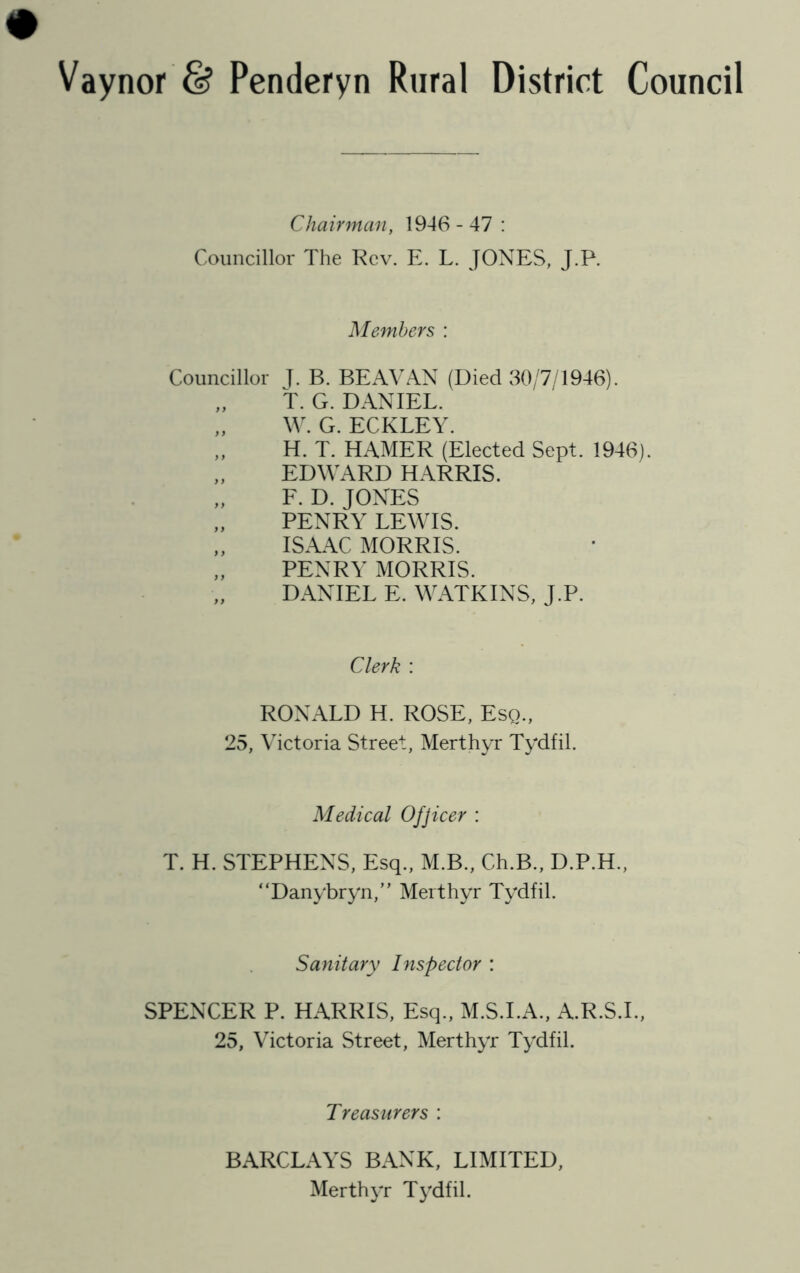 Vaynor & Penderyn Rural District Council Chairman, 1946-47: Councillor The Rev. E. L. JONES, J.P. Members : Councillor J- B. BEAVAN (Died 30/7/1946). „ T. G. DANIEL. W. G. ECKLEY. „ H. T. HAMER (Elected Sept. 1946). EDWARD HARRIS. E. D. JONES PENRY LEWIS. „ ISAAC MORRIS. „ PENRY MORRIS. DANIEL E. WATKINS, J.P. Clerk : RONALD H. ROSE, Esq., 25, Victoria Street, Merthyr Tydfil. Medical Ofjicer : T. H. STEPHENS, Esq., M.B., Ch.B., D.P.H., “Danybryn,” Merthyr Tydfil. Sanitary Inspector : SPENCER P. HARRIS, Esq., M.S.I.A., A.R.S.I., 25, Victoria Street, Merthyr Tydfil. Treasurers : BARCLAYS BANK, LIMITED, Merthyr Tydfil.