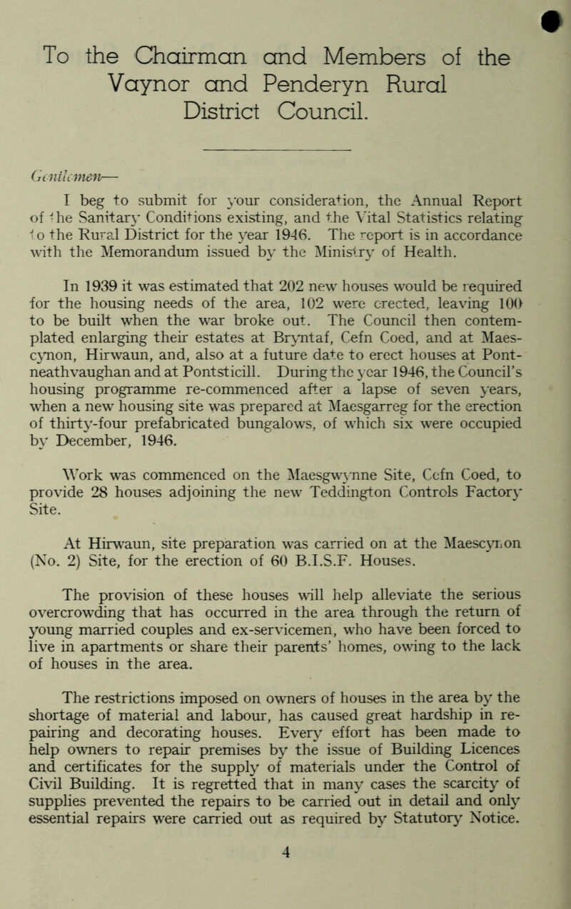 To the Chairman and Members of the Vaynor and Penderyn Rural District Council. Gt nil emeu— I beg to submit for j'our consideration, the Annual Report of -he Sanitary Conditions existing, and the \’ital Statistics relating to the Rural District for the year 1946. The report is in accordance with the Memorandum issued by the Ministry of Health. In 1939 it was estimated that 202 new houses would be required for the housing needs of the area, 102 were erected, leaving 100 to be built when the war broke out. The Council then contem- plated enlarging their estates at Bryntaf, Cefn Coed, and at Maes- ejmon, Hirwaun, and, also at a future date to erect houses at Pont- neathvaughan and at Pontsticill. During the year 1946, the Council’s housing programme re-commenced after a lapse of seven years, when a new housing site was prepared at iMaesgarreg for the erection of thirty-four prefabricated bungalows, of which six were occupied by' December, 1946. Work was commenced on the ^Iaesgw\nne Site, Cefn Coed, to provide 28 houses adjoining the new Teddington Controls Factory Site. At Hirw^aun, site preparation was carried on at the Maescyr^on (No. 2) Site, for the erection of 60 B.I.S.F. Houses. The provision of these houses will help alleviate the serious overcrow'ding that has occurred in the area through the return of young married couples and ex-servicemen, who have been forced to live in apartments or share their parents’ homes, owing to the lack of houses in the area. The restrictions imposed on owners of houses in the area by' the shortage of material and labour, has caused great hardship in re- pairing and decorating houses. Every' effort has been made to help owners to repair premises by the issue of Building Licences and certificates for the supply of materials under the Control of Civil Building. It is regretted that in many cases the scarcity' of supplies prevented the repairs to be carried out in detail and onty essential repairs were carried out as required by Statutory' Notice.