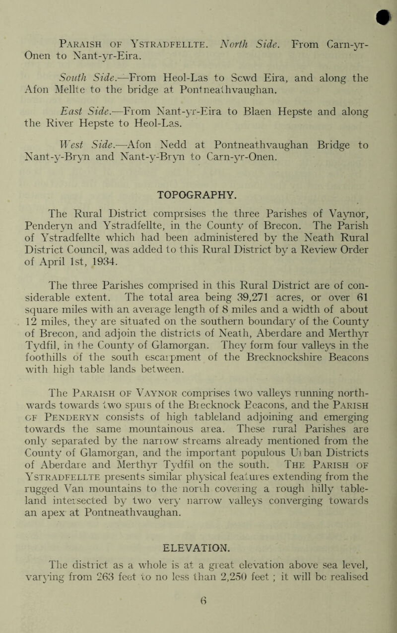 Paraish of Ystradfellte. North Side. From Carn-yr- Onen to Nant-yr-Eira. South From Heol-Las to Scwd Eira, and along the Afon Mellte to the bridge at Pont neat hvaughan. East Side.—From Nant-yr-Eira to Blaen Hepste and along the River Hepste to Heol-La,s. West Side.—Afon Nedd at Pontneathvaughan Bridge to Nant-y-Bryn and Nant-y-Bryn to Carn-yr-Onen. TOPOGRAPHY. The Rural District comprsises the three Parishes of Vaynor, Penderyn and Ystradfellte, in the County of Brecon. The Parish of Ystradfellte which had been administered by the Neath Rural District Council, was added to this Rural District by a Re\dew Order of April 1st, 1934. The three Parishes comprised in this Rural District are of con- siderable extent. The total area being 39,271 acres, or over 61 square miles with an average length of 8 miles and a width of about 12 miles, they are situated on the southern boundary of the County of Brecon, and adjoin the districts of Neath, Aberdare and Merthyr Tydfil, in the County of Glamorgan. They form four valleys in the foothills of the south escarpment of the Brecknockshire Beacons with high table lands between. The Paraish of Vaynor com.prises two valleys running north- wards towards two spurs of the Brecknock Beacons, and the Parish OF Penderyn consists of high tableland adjoining and emerging towards the same mountainous area. These rural Parishes are only separated by the narrow streams already mentioned from the County of Glamorgan, and the important populous FT ban Districts of Aberdare and Merthyr Tydfil on the south. The Parish of Ystradfellte presents similar physical features extending from the rugged Van mountains to the norih covering a rough hilly table- land intersected by two ver}‘ narrow valleys converging towards an apex at Pontneathvaughan. ELEVATION. The district as a whole is at a great elevation above sea level, var3'ing from 263 feet lo no less than 2,250 feet ; it will be realised