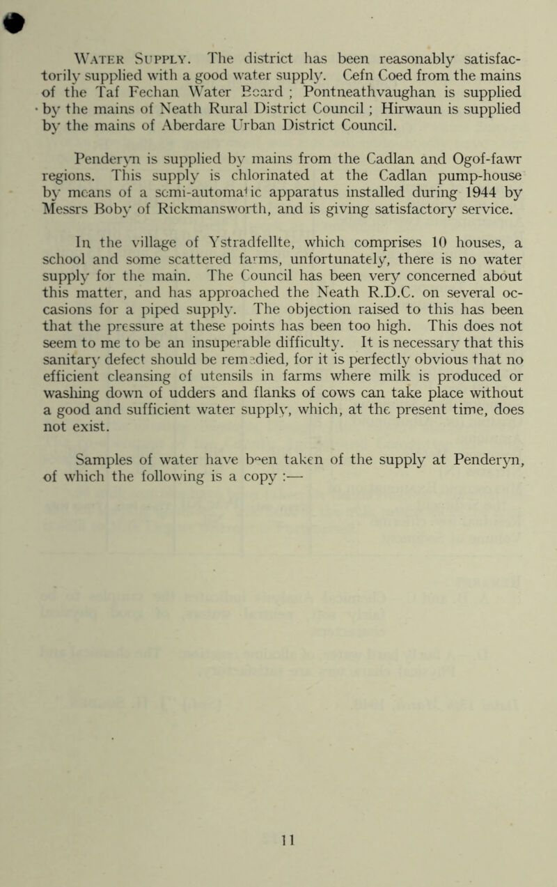 # Watkk Si’PPLY. Tlie district has been reasonably satisfac- torily supplied with a good water supply. Cefn Coed from the mains of the Taf Fechan Water Beard ; Pontneathvaughan is supplied b\' the mains of Neath Rural District Council; Hirwaun is supplied by the mains of Aberdare Urban District Council. Pender\Ti is supplied by mains from the Cadlan and Ogof-fawr regions. This supply is chlorinated at the Cadlan pump-house b}* means of a semi-automaCe apparatus installed during 1944 by ^lessrs Bob}' of Rickmansworth, and is giving satisfactory service. In the village of Ystradfellte, which comprises 10 houses, a school and some scattered farms, unfortunately, there is no water supply for the main. The Council has been very concerned about this matter, and has approached the Neath R.D.C. on several oc- casions for a piped supply. The objection raised to this has been that the pressure at these points has been too high. This does not seem to me to be an insuperable difficulty. It is necessary that this sanitar}' defect should be remedied, for it is perfectly obvious that no efficient cleansing of utensils in farms where milk is produced or wasliing down of udders and flanks of cows can take place without a good and sufficient water supply, which, at the present time, does not exist. Samples of water have b^en taken of the supply at Penderyn, of which the following is a copy :—