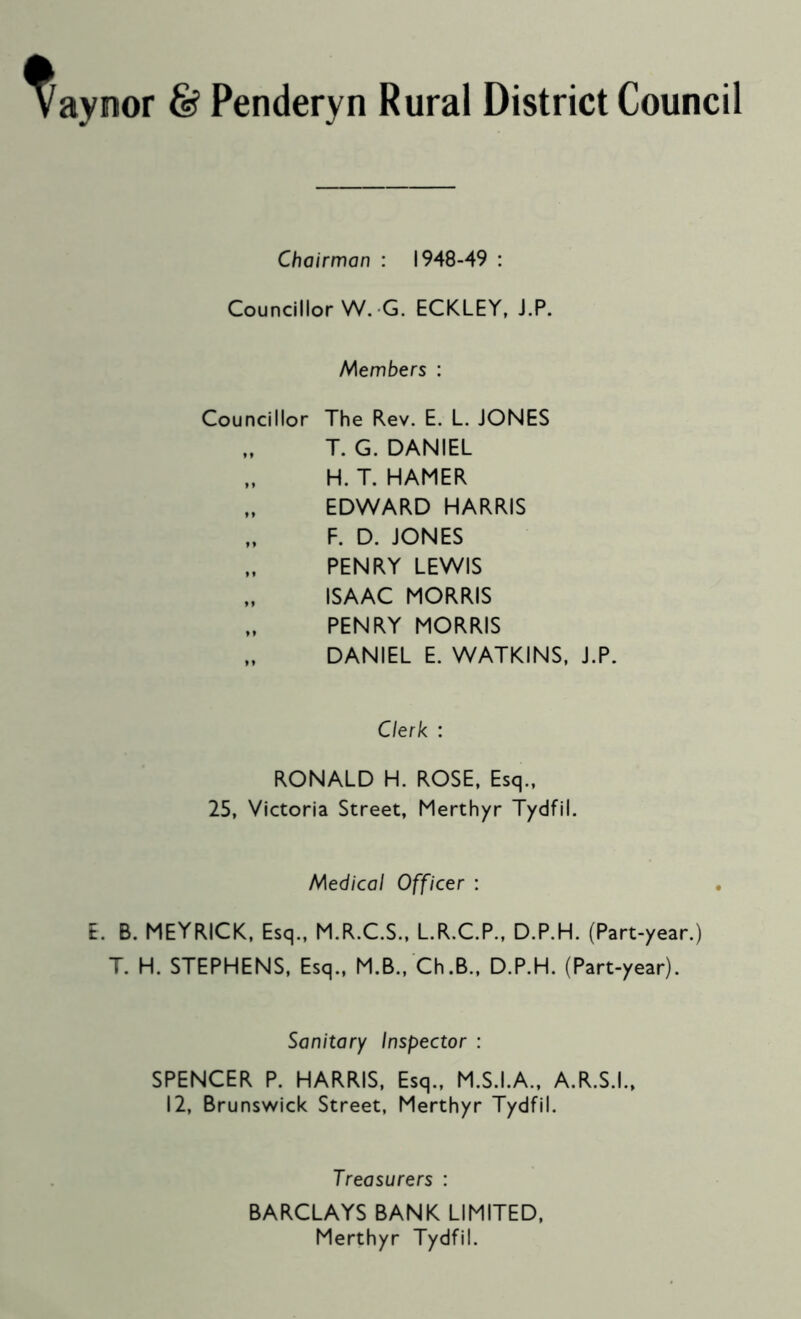 ay nor 6? Penderyn Rural District Council Chairman : 1948-49 : Councillor W. G. ECKLEY, J.P. hAembers : Councillor The Rev. E. L. JONES T. G. DANIEL „ H. T. HAMER „ EDWARD HARRIS „ F. D. JONES PENRY LEWIS ISAAC MORRIS PENRY MORRIS „ DANIEL E. WATKINS, J.P. Clerk : RONALD H. ROSE, Esq., 25, Victoria Street, Merthyr Tydfil. Medical Officer : E. B. MEYRICK, Esq., M.R.C.S., L.R.C.P., D.P.H. (Part-year.) T. H. STEPHENS, Esq., M.B., Ch.B., D.P.H. (Part-year). Sanitary Inspector : SPENCER P. HARRIS, Esq., M.S.I.A., A.R.S.I., 12, Brunsv^ick Street, Merthyr Tydfil. Treasurers : BARCLAYS BANK LIMITED, Merthyr Tydfil.