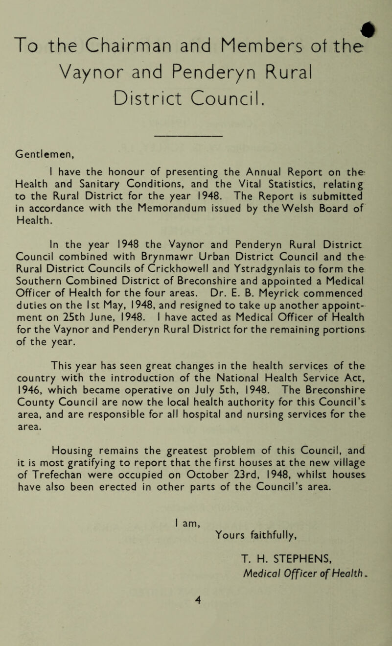 To the Chairman and Members of the Vaynor and Penderyn Rural District Council. Gentlemen, I have the honour of presenting the Annual Report on the- Health and Sanitary Conditions, and the Vital Statistics, relating to the Rural District for the year 1948. The Report is submitted in accordance with the Memorandum issued by the Welsh Board of Health. In the year 1948 the Vaynor and Penderyn Rural District Council combined with Brynmawr Urban District Council and the Rural District Councils of Crickhowell and Ystradgynlais to form the Southern Combined District of Breconshire and appointed a Medical Officer of Health for the four areas. Dr. E. B. Meyrick commenced duties on the 1st May, 1948, and resigned to take up another appoint- ment on 25th June, 1948. I have acted as Medical Officer of Health for the Vaynor and Penderyn Rural District for the remaining portions of the year. This year has seen great changes in the health services of the country with the introduction of the National Health Service Act, 1946, which became operative on July 5th, 1948. The Breconshire County Council are now the local health authority for this Council’s area, and are responsible for all hospital and nursing services for the area. Housing remains the greatest problem of this Council, and it is most gratifying to report that the first houses at the new village of Trefechan were occupied on October 23rd, 1948, whilst houses have also been erected in other parts of the Council’s area. I am, Yours faithfully. 4 T. H. STEPHENS, Medical Officer of Health.