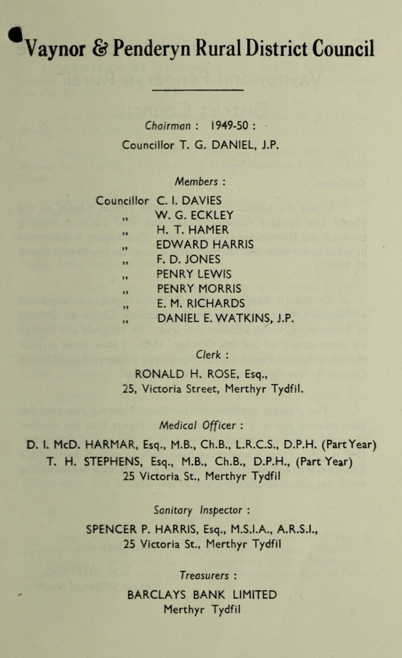 Vaynor & Penderyn Rural District Council Chairman : 1949-50 : ' Councillor T. G. DANIEL, J.P. Members : Councillor C. I. DAVIES W. G. ECKLEY H. T. HAMER EDWARD HARRIS „ F. D. JONES PENRY LEWIS „ PENRY MORRIS „ E. M. RICHARDS „ DANIEL E. WATKINS, J.P. Clerk : RONALD H. ROSE, Esq., 25, Victoria Street, Merthyr Tydfil. Medical Officer : D. I. McD. HARMAR, Esq., M.B., Ch.B., L.R.C.S., D.P.H. (PartYear) T. H. STEPHENS, Esq., M.B., Ch.B., D.P.H., (Part Year) 25 Victoria St., Merthyr Tydfil Sanitary Inspector : SPENCER P. HARRIS, Esq., M.S.I.A., A.R.S.I., 25 Victoria St., Merthyr Tydfil Treasurers : BARCLAYS BANK LIMITED Merthyr Tydfil