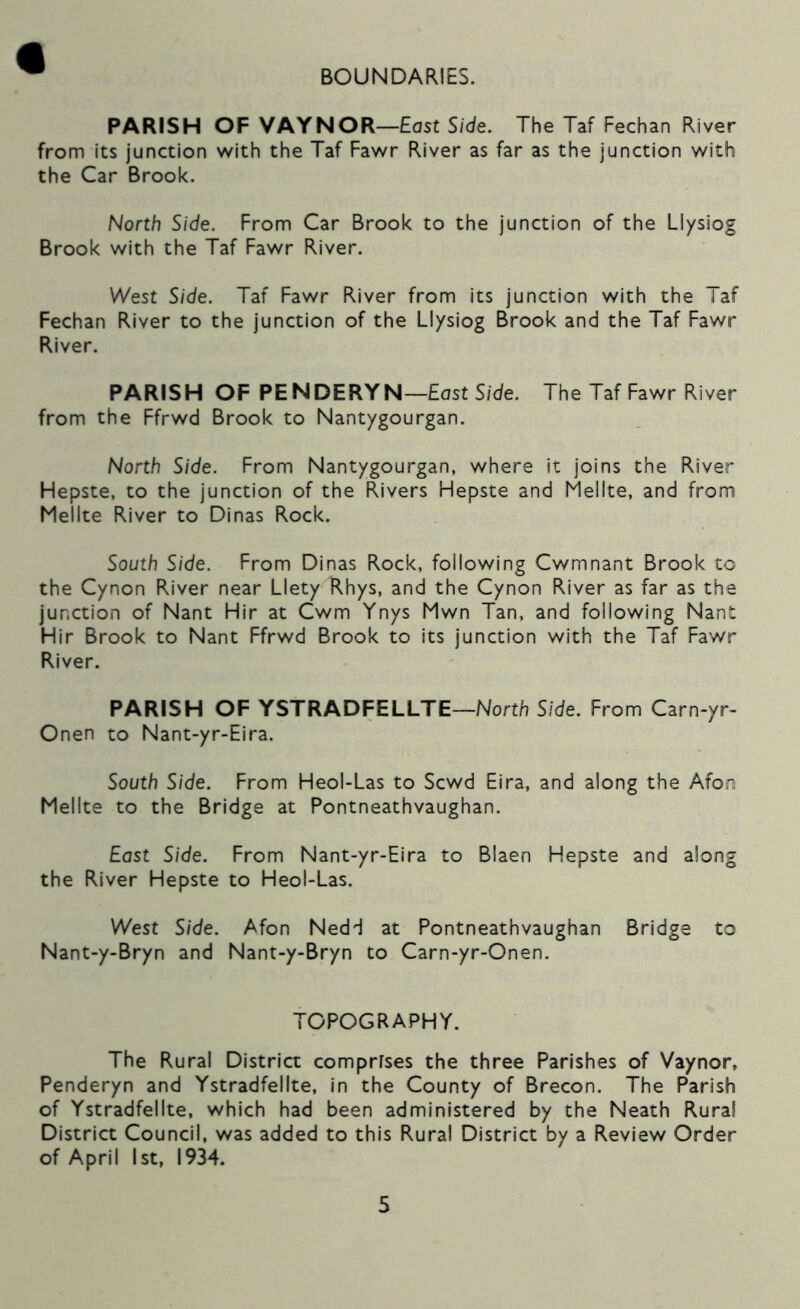 BOUNDARIES. PARISH OF VAYNOR—Host Side. The Taf Fechan River from its junction v/ith the Taf Fav^r River as far as the junction with the Car Brook. North Side. From Car Brook to the junction of the LIysiog Brook with the Taf Fawr River. West Side. Taf Fawr River from its junction with the Taf Fechan River to the junction of the LIysiog Brook and the Taf Fawr River. PARISH OF PENDERYN—East S/de. The Taf Fawr River from the Ffrwd Brook to Nantygourgan. North Side. From Nantygourgan, where it joins the River Hepste, to the junction of the Rivers Hepste and Mellte, and from Mellte River to Dinas Rock. South Side. From Dinas Rock, following Cwmnant Brook to the Cynon River near Llety Rhys, and the Cynon River as far as the junction of Nant Hir at Cwm Ynys Mwn Tan, and following Nant Hir Brook to Nant Ffrwd Brook to its junction with the Taf Fawr River. PARISH OF YSTRADFELLTE—North Side. From Carn-yr- Onen to Nant-yr-Eira. South Side. From Heol-Las to Scwd Eira, and along the Afon Mellte to the Bridge at Pontneathvaughan. East Side. From Nant-yr-Eira to Blaen Hepste and along the River Hepste to Heol-Las. West Side. Afon Nedd at Pontneathvaughan Bridge to Nant-y-Bryn and Nant-y-Bryn to Carn-yr-Onen. TOPOGRAPHY. The Rural District comprfses the three Parishes of Vaynor, Penderyn and Ystradfellte, in the County of Brecon. The Parish of Ystradfellte, which had been administered by the Neath Rural District Council, was added to this Rural District by a Review Order of April 1st, 1934.