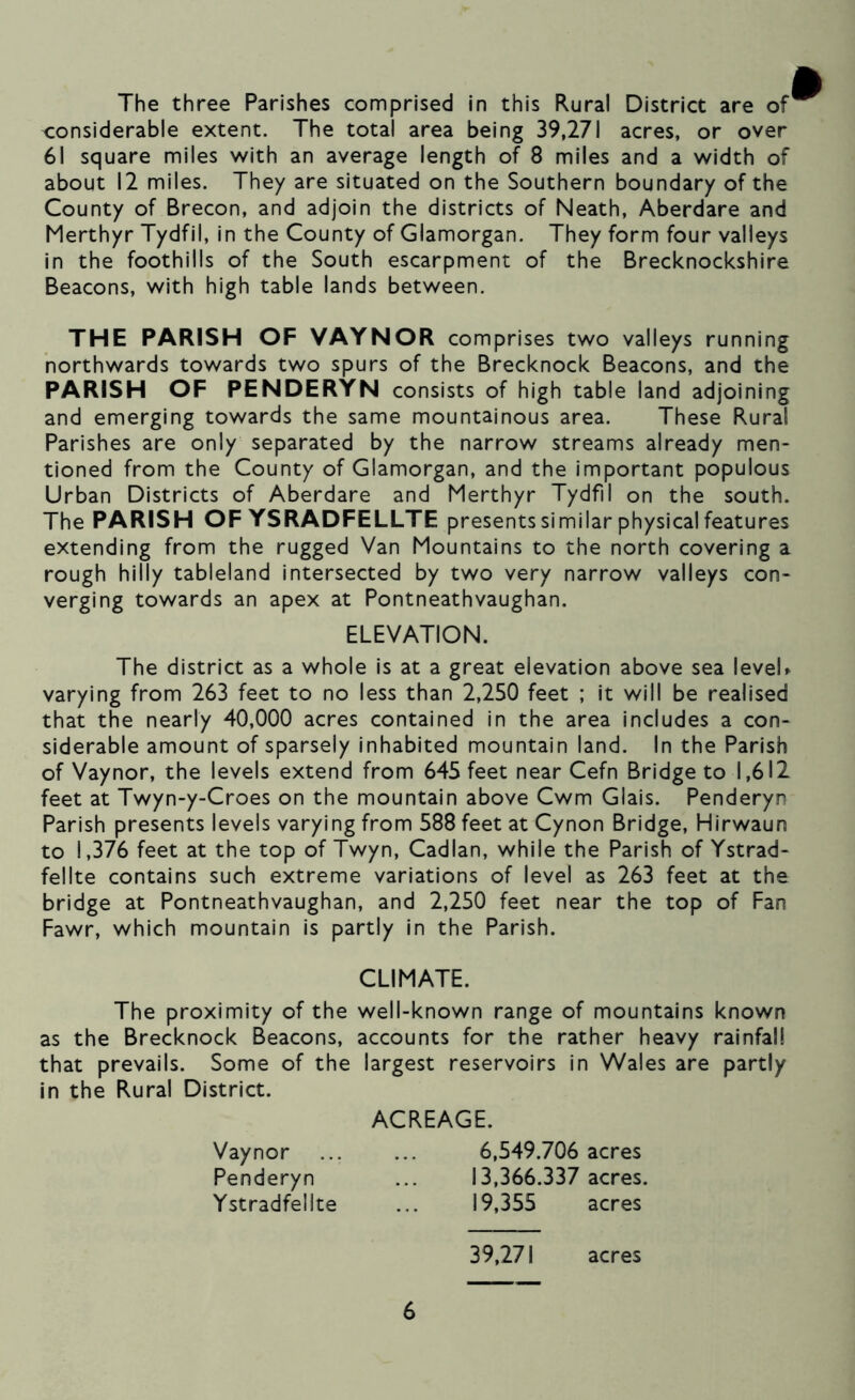The three Parishes comprised in this Rural District are of considerable extent. The total area being 39,271 acres, or over 61 square miles with an average length of 8 miles and a width of about 12 miles. They are situated on the Southern boundary of the County of Brecon, and adjoin the districts of Neath, Aberdare and Merthyr Tydfil, in the County of Glamorgan. They form four valleys in the foothills of the South escarpment of the Brecknockshire Beacons, with high table lands between. THE PARISH OF VAYNOR comprises two valleys running northwards towards two spurs of the Brecknock Beacons, and the PARISH OF PENDERYN consists of high table land adjoining and emerging towards the same mountainous area. These Rural Parishes are only separated by the narrow streams already men- tioned from the County of Glamorgan, and the important populous Urban Districts of Aberdare and Merthyr Tydfil on the south. The PARISH OF YSRADFELLTE presents similar physical features extending from the rugged Van Mountains to the north covering a rough hilly tableland intersected by two very narrow valleys con- verging towards an apex at Pontneathvaughan. The district as a whole is at a great elevation above sea leveU varying from 263 feet to no less than 2,250 feet ; it will be realised that the nearly 40,000 acres contained in the area includes a con- siderable amount of sparsely inhabited mountain land. In the Parish of Vaynor, the levels extend from 645 feet near Cefn Bridge to 1,612 feet at Twyn-y-Croes on the mountain above Cwm Glais. Penderyn Parish presents levels varying from 588 feet at Cynon Bridge, Hirwaun to 1,376 feet at the top of Twyn, Cadlan, while the Parish of Ystrad- fellte contains such extreme variations of level as 263 feet at the bridge at Pontneathvaughan, and 2,250 feet near the top of Fan Fawr, which mountain is partly in the Parish. The proximity of the well-known range of mountains known as the Brecknock Beacons, accounts for the rather heavy rainfall that prevails. Some of the largest reservoirs in Wales are partly in the Rural District. ELEVATION. CLIMATE. ACREAGE. Vaynor Penderyn Ystradfelite 6,549.706 acres 13,366.337 acres. 19,355 acres 39,271 acres