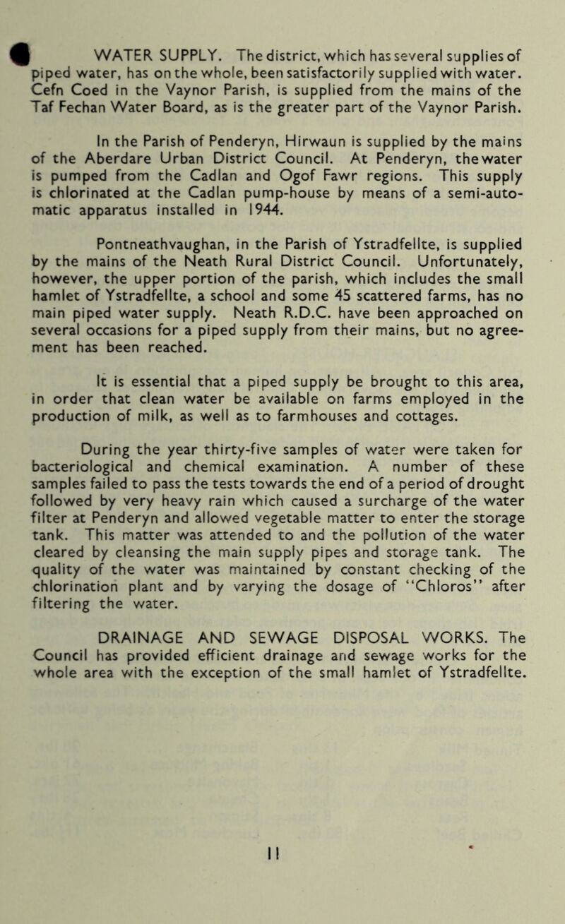 I WATER SUPPLY. Thedistrict, which has several supplies of piped water, has on the whole, been satisfactorily supplied with water. Cefn Coed In the Vaynor Parish, is supplied from the mains of the Taf Fechan Water Board, as is the greater part of the Vaynor Parish. In the Parish of Penderyn, Hirwaun is supplied by the mains of the Aberdare Urban District Council. At Penderyn, thewater is pumped from the Cadlan and Ogof Fawr regions. This supply is chlorinated at the Cadlan pump-house by means of a semi-auto- matic apparatus installed in 1944. Pontneathvaughan, in the Parish of Ystradfellte, Is supplied by the mains of the Neath Rural District Council. Unfortunately, however, the upper portion of the parish, which includes the small hamlet of Ystradfellte, a school and some 45 scattered farms, has no main piped water supply. Neath R.D.C. have been approached on several occasions for a piped supply from their mains, but no agree- ment has been reached. It Is essential that a piped supply be brought to this area, in order that clean water be available on farms employed in the production of milk, as well as to farmhouses and cottages. During the year thirty-five samples of water were taken for bacteriological and chemical examination. A number of these samples failed to pass the tests towards the end of a period of drought followed by very heavy rain which caused a surcharge of the water filter at Penderyn and allowed vegetable matter to enter the storage tank. This matter was attended to and the pollution of the water cleared by cleansing the main supply pipes and storage tank. The quality of the water was maintained by constant checking of the chlorination plant and by varying the dosage of “Chloros” after filtering the water. DRAINAGE AND SEWAGE DISPOSAL WORKS. The Council has provided efficient drainage and sewage works for the whole area with the exception of the small hamlet of Ystradfellte.