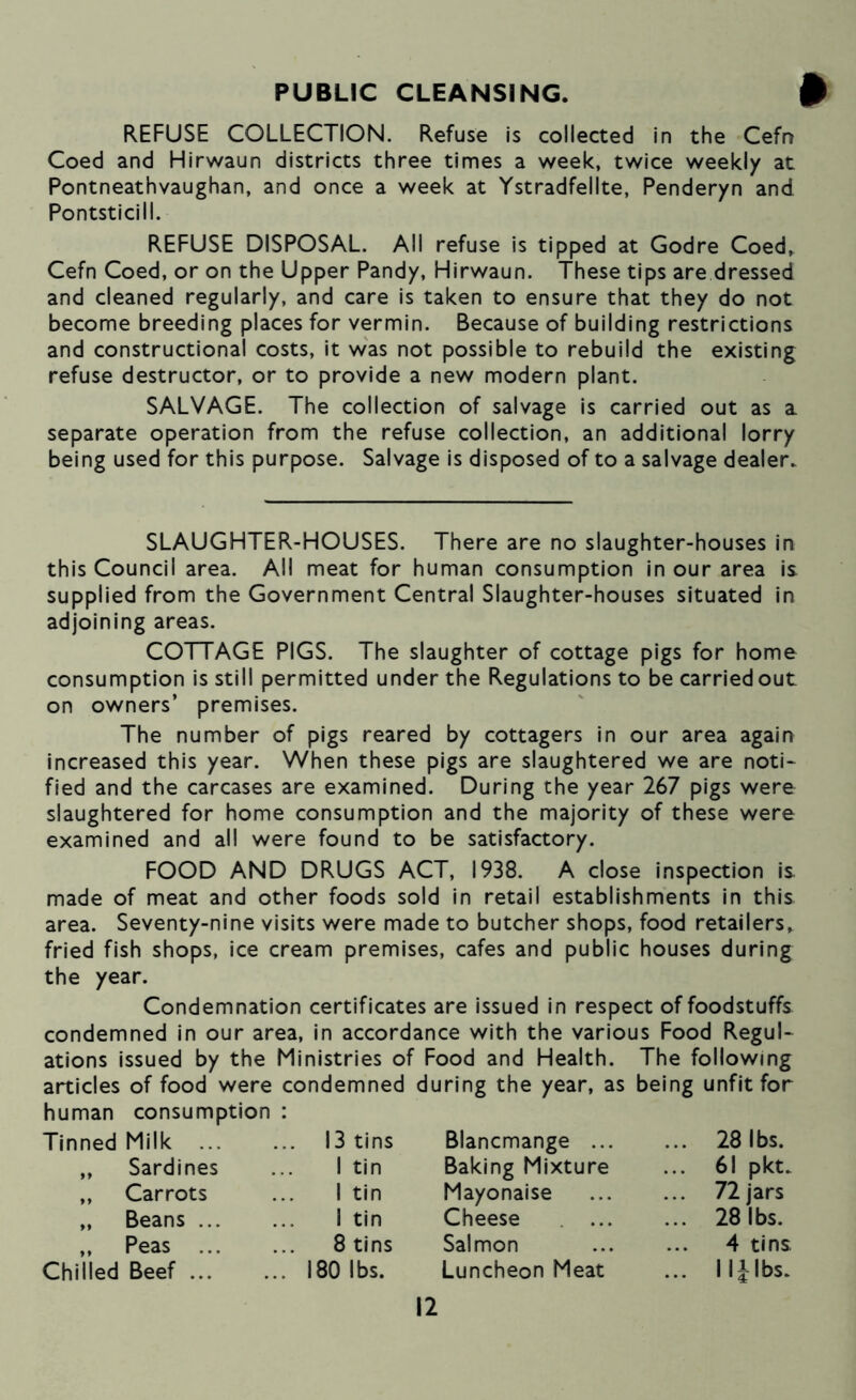 PUBLIC CLEANSING. REFUSE COLLECTION. Refuse is collected in the Cefn Coed and Hirwaun districts three times a week, twice weekly at Pontneathvaughan, and once a week at Ystradfellte, Penderyn and Pontsticill. REFUSE DISPOSAL. All refuse is tipped at Godre Coed, Cefn Coed, or on the Upper Pandy, Hirwaun. These tips are dressed and cleaned regularly, and care is taken to ensure that they do not become breeding places for vermin. Because of building restrictions and constructional costs, it was not possible to rebuild the existing refuse destructor, or to provide a new modern plant. SALVAGE. The collection of salvage is carried out as a separate operation from the refuse collection, an additional lorry being used for this purpose. Salvage is disposed of to a salvage dealer. SLAUGHTER-HOUSES. There are no slaughter-houses in this Council area. All meat for human consumption In our area is. supplied from the Government Central Slaughter-houses situated in adjoining areas. COTTAGE PIGS. The slaughter of cottage pigs for home consumption is still permitted under the Regulations to be carried out on owners’ premises. The number of pigs reared by cottagers In our area again increased this year. When these pigs are slaughtered we are noti- fied and the carcases are examined. During the year 267 pigs were slaughtered for home consumption and the majority of these were examined and all were found to be satisfactory. FOOD AND DRUGS ACT, 1938. A close inspection is made of meat and other foods sold in retail establishments in this area. Seventy-nine visits were made to butcher shops, food retailers, fried fish shops, ice cream premises, cafes and public houses during the year. Condemnation certificates are issued in respect of foodstuffs condemned In our area, in accordance with the various Food Regul- ations issued by the Ministries of Food and Health. The following articles of food were condemned during the year, as being unfit for human consumption : Tinned Milk ... ... 13 tins Blancmange ... ... 28 lbs. „ Sardines 1 tin Baking Mixture ... 61 pkt. ,, Carrots 1 tin Mayonaise ... 72 jars „ Beans ... 1 tin Cheese ... 28 lbs. „ Peas ... 8 tins Salmon 4 tins Chilled Beef ... ... 180 lbs. Luncheon Meat ... Iljlbs.