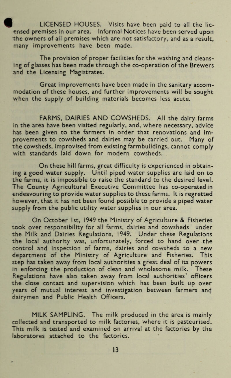 9 LICENSED HOUSES. Visits have been paid to all the lie- €nsed premises in our area. Informal Notices have been served upon the owners of all premises which are not satisfactory, and as a result, many Improvements have been made. The provision of proper facilities for the washing and cleans- ing of glasses has been made through the co-operation of the Brewers and the Licensing Magistrates. Great improvements have been made In the sanitary accom- modation of these houses, and further improvements will be sought when the supply of building materials becomes less acute. FARMS, DAIRIES AND COWSHEDS. All the dairy farms in the area have been visited regularly, and, where necessary, advice has been given to the farmers in order that renovations and im- provements to cowsheds and dairies may be carried out. Many of the cowsheds, improvised from existing farmbuildings, cannot comply with standards laid down for modern cowsheds. On these hill farms, great difficulty is experienced in obtain- ing a good water supply. Until piped water supplies are laid on to the farms. It is impossible to raise the standard to the desired level. The County Agricultural Executive Committee has co-operated In endeavouring to provide water supplies to these farms. It is regretted however, that it has not been found possible to provide a piped water supply from the public utility water supplies in our area. On October 1st, 1949 the Ministry of Agriculture & Fisheries took over responsibility for all farms, dairies and cowsheds under the Milk and Dairies Regulations, 1949. Under these Regulations the local authority was, unfortunately, forced to hand over the control and inspection of farms, dairies and cowsheds to a new department of the Ministry of Agriculture and Fisheries. This step has taken away from local authorities a great deal of Its powers In enforcing the production of clean and wholesome milk. These Regulations have also taken away from local authorities’ officers the close contact and supervision which has been built up over years of mutual Interest and investigation between farmers and dairymen and Public Health Officers. MILK SAMPLING. The milk produced in the area is mainly collected and transported to milk factories, where it is pasteurised. This milk Is tested and examined on arrival at the factories by the laboratores attached to the factories.