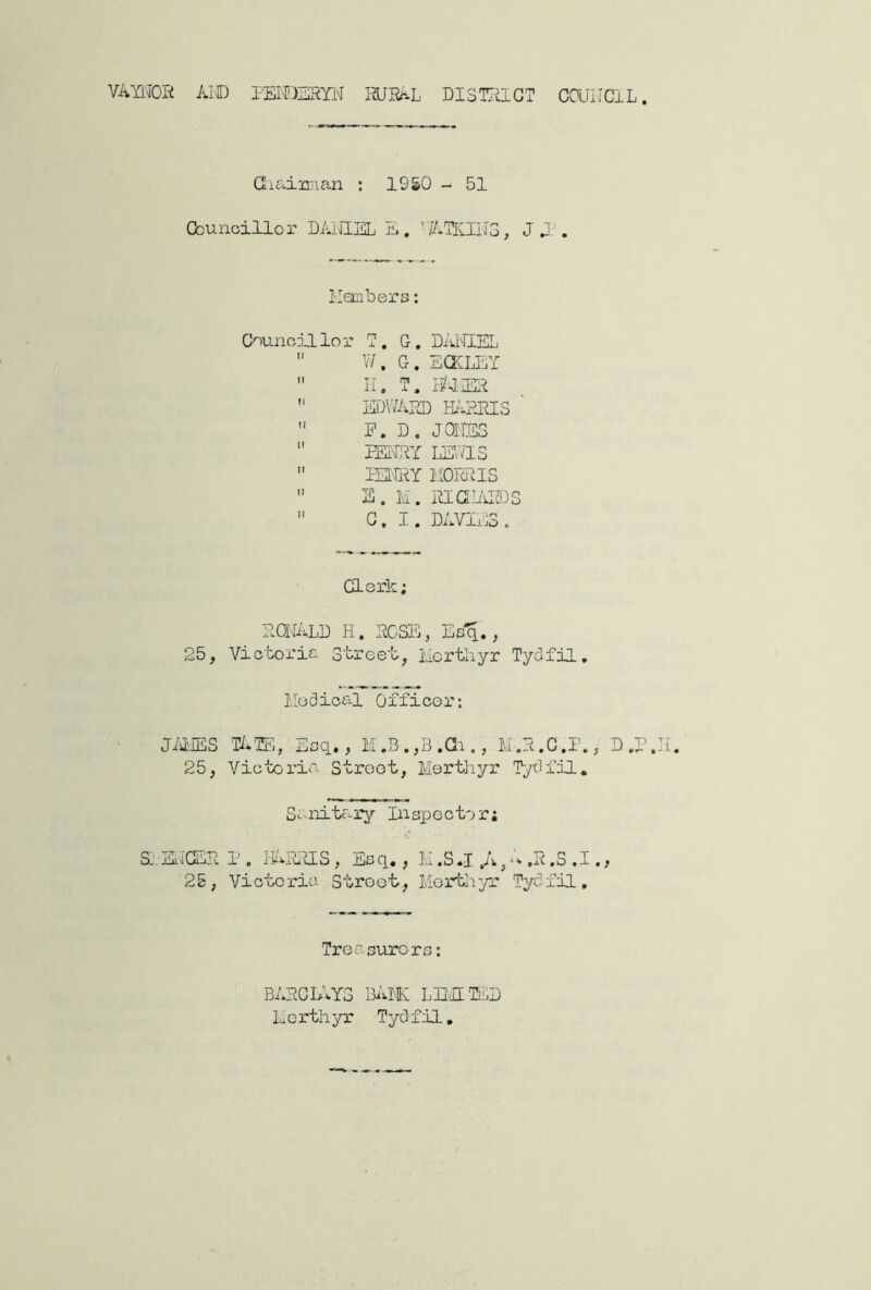 VAYNOi^ Ai® PEME'RYN RURAL DI3T7ilGT COUHCIL. Giaimian : 1950 - 51 Cbunoillor DAiilEL E. ’ J 0- . limbers: Councillor T. G. 'DiJ'IlEL  V/. G. EQCLLY  II, T, lUlER  EDWARD FARRIS  P. D. JQIIES  mm mas  PERRY IIOR'IIS  S. M. RIG ARDS  G. I. DAVIilS , derk; RQIALD H. rose, Esq., 25, Victoria Street, Hortliyr Tydfil, Hodioal Officer: JillES TATE, Esq., M.R.C.P., D ,P 25, Victoria Street, Mertliyr Tydfil. Srnitcary Eispector; Sj jE'jGER 1, i'E*R,GS, Esq,, E ,S .1 ,A, ,R ,S , I. > 25, Victoria Street, Merthyr Tydfil, Treasurers: BARCL'.YS BiilH LEdTED Merthyr Tydfil,