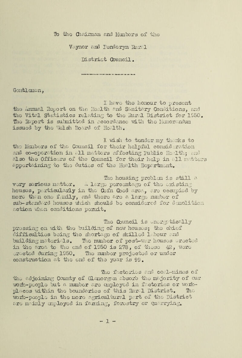 'To tlio Oiniman and Mom bora ox bho Vaynor and ronderyn 5Lir. l District Council, &cntl canon, I hove tho iionour to jjroscnt tlio j.'k,miual lioport on tlio Horltli and Sanitary Conditions, reed tlio Vital Statistics rolc'.tin^' to tlio lural District for 1G50. Tao Report is submitted in accordance vdth tho lianojaaidun issued by ‘bho Wolsli Doard of Health, I volsIi to tender my tli.-nks to tlio Mcobors of tj-io Council for their helpful consid .ra-.tion and co-operrtion in < 3.1 matben’s affecting lublic lie'Itl:; md also tho Offic.ers of tho Council for tlioir help in all natters apporbaining ‘bo tlio duties of tho Hoalth Doprr-hiu.nt, Hie housing problem is still a. very serious matter, largo percent ago of tho >_id. sting houses, pei^’bicularly in tlie Oefn Cbod a.rca., a.ro occupied by more tl'ian one fsOiily, and thorc aro a large number of sub-standi-rd houses viiicli aliould bo considered fox- demolition action lahen conditions ponait. Tho Council is energetically pi’escing on vd-'Ui tiio bxilding of no\/ houses; tiio chiof difficulties boing tlio diortago of skilled Ic.bour and building materials, Hie number of pos'b-va'.r houses ..roctod in tlio atroa to tie end of 1950 is 278, of 'dieso '42, woi’e ^r-ictod during 1050, Tho numbor projected or under construction at tlio end of tho year is 99, Tlio fa.c’tox'ies and coal-mines of ‘iiiw adjoining County of Glanorf^n a.bsox’b tlie majointy of our ivoile-peojiLo but a numbor a.ro employed in factories or \/oxie- pla-cos \dtliin tlio boundaries of this Rur-1 District. Hho woiic-poople in tho more agricultural 4)''3^'b of the District a.ro mainly enxaloyod in faming, fox’ostx'y or quax-rying. 1