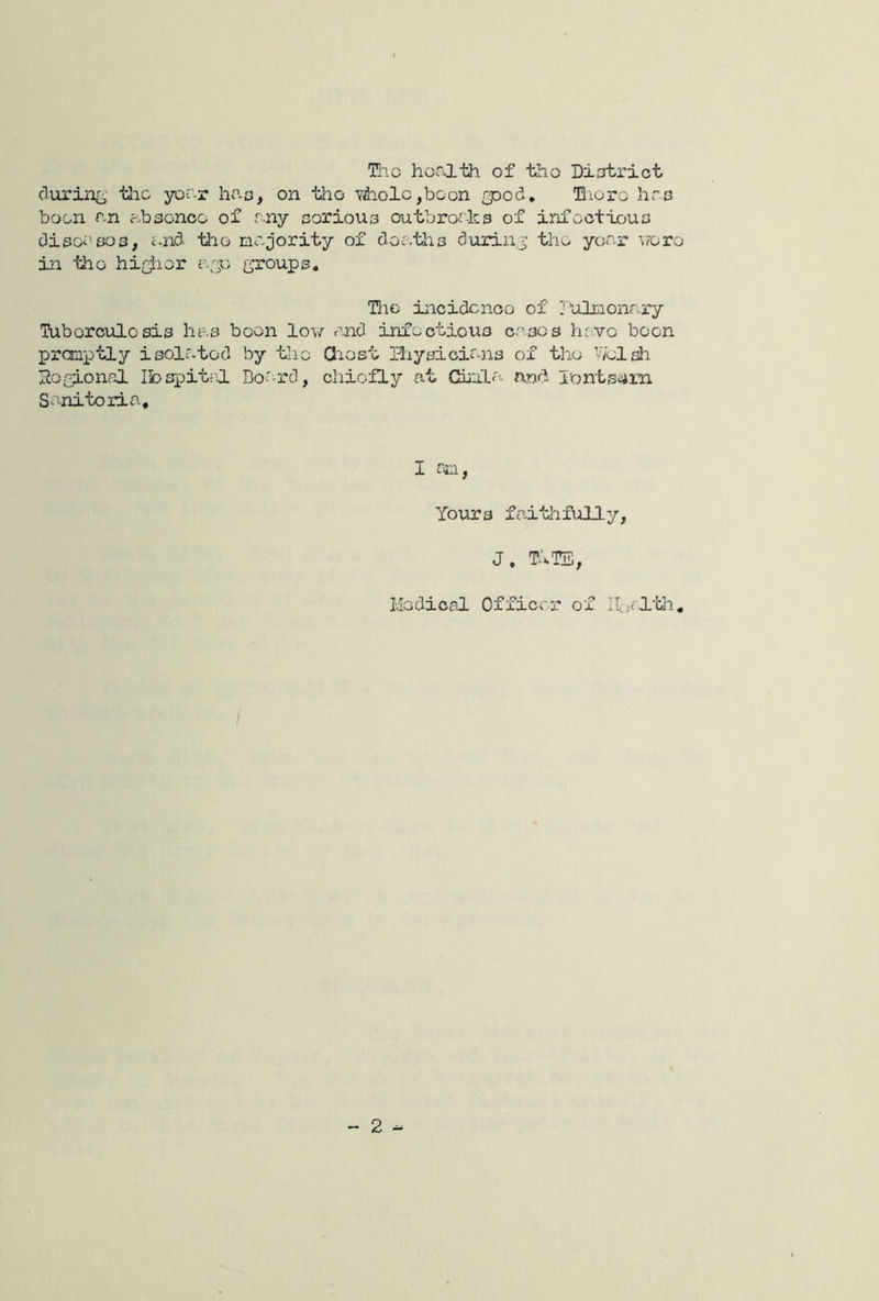 T!ic health of the Diotrict cluring- tlio year has, on tho Y^olc,boon /pod. Tlioro hrs boon an absence of any corious outbror-ks of infectious diso^’sos, and tlio majority of deaths durinj the year voro in tho hir^ier r.;p ^^a^oups. Hie incidence of JUlmonary Tuberculosis has boon low rnd infectious cases have been prcnptly isolated by tho Qiost 3'xysicir-ns of tho V/elsh IJosLonal Ibspitrl Board, chiefly at Chula and. i'onts^m Sanitoria, I ro, Yours faithfully, J. TITS, Medical Officer of Ifjfl’iili, - 2 -