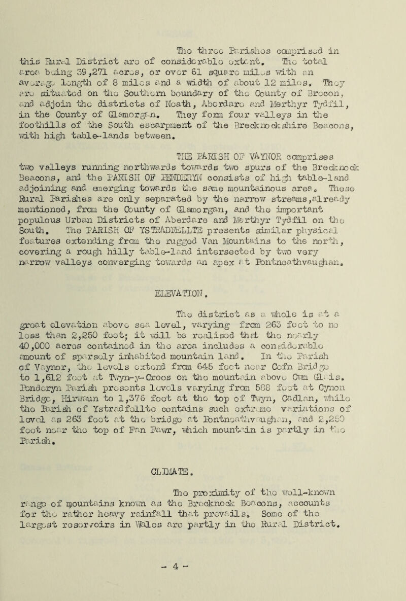 this liircl District aro of oonsidorablo cjxtc,nt, Dio total area b.>ing 39,271 aoros, or over 61 squaro lailv^s vith an s-v^iv-go longtli of 8 miles and a width of about 12 miles. They ai'u situated on tlie SoutJiem boundary of the County of Brecon, and ad join the districts of Noath, Aberdare and Merthyr T;/dfil, in the County of damorgf-n, Tliey form four valleys in the fooMiills of the South escarpment of the Bredcrjochsliire Beacoxis, with hi^i table-lands between. TIES PAittSH O'f VArMOR comprises t\7o valleys running northv/ards toi/ards tw spurs of the Bredinodc Beacons, and the PAPISIi OP PEI'TDjUpyi'J consists of hi^i tablo-lsnd adjoining and merging towards die same mountainous area. Those Rural paridies are only separaBoed by the narrow streams,alres.dy mentioned, fron the County of Glamorgan, and the important populous Urban Districts of Aberdaro and Merth.yr Tydfil on tlio South, The PARISH OP YSTEiADPELLTP presents similar pliysical features extending from the ruggod Van Mountains to the nortli, covering a rou^i hilly table-land intersected by two very nc-rroi7 valleys converging towards an apex ^ t Ibntnoathvau^ein, ELEVATION. The district as a vhole is at a groat cleva-tion above sea level, va-rying from 263 foot to no loss than 2,250 foot; it will bo rc;ilisod that tlio nearly 40,000 acros contained in the o.ron includes a considerable; amount of sp>.' rsoly inlicibitcd mountain la^-nd. In uxo Parish of Va.ynor, the levels oxtond from 645 foot near Cefn Bridge to 1,612 foot a.t Twyn-y-Croos on tho mountain above Cwm Gl^ is. Penderyn Pa.rish presents levels vc^rying from 5G8 feet at Cynon Bridge, Hiiwaun to 1,376 foot r*t the top of T'.vyii, Cadlan, while tdio Pc'.riah of Ystradfollto contains such oxtri.mo variations of lovcl as 263 foot rat the bridge at Ibntnoathv ugh. n, and 2,250 foot near the top of Pan Pawr, vhich mountain is partly in the Pa.riih, CLEIATE. Dio proidmity of tho woll-knovm range of i^ountains known as tho Brooknodk Beacons, accounts for tho rather heavy rcinfa-U tha.t prcvai-ils. Some of the la-rgest reservoirs in Wales aro pairtly in tho Rural District, - 4 -