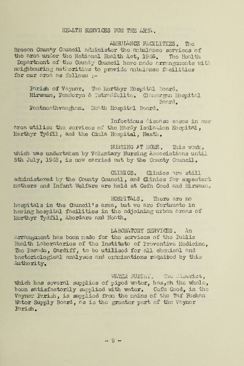 HS'^LTH SESVIGES FOK TI-E . PaCILITISS . TLio Brocon Coim^/y Council acbinistor tlic mbulanco so.rviccs of tl-io area unaor tlio National Ifcalth Act, 19d-6, Tao Health Departnent of tlio County Cbuncil have nado arrr.nganontc vd.t]^ noi^bouring autLoritioo to provide nabi'iancc facilities for our area as fo,llows Pariah of Vaynor* lie Merthyr Hosp.lUal Tjoard, Hirwaun, Pencloryn & Ystradf elite, Hlfijorgan He spit al Board, Pontnoathvau^an, Noo.tii Hospitrl Board, Infectious disease cases in our area utilise the scrvi.cos of the Mardy Isola\Mon Ibspitnl, Merthyr T^^dfil, and the Ckila Hospital, Neatli, imsiNQ >T naVE. ll-ils woxk, which was undertaken by Voluntary Nursd.ng Associations until 5th July, 1918, is novif carried out by the County Council, CLIIILCS. Clinics are still adninistered hy tlie County Council, and Clinics for ej^jectar.t mothers and Infant Welfare are held at Cefn Cood aiid ffirwaun, HOSPITALS, Tliere are no hO£^itals in the Council’s aroa, but wo are fortunate in having hospiUt.1 facilities in tho adjoining urban areas of Merthyr Tydfil, Abordaro a.nd Noa.th, LABOHATORY services , An arranganont has boon nado for tho sorvicos of tho Public Honlth Laboratorios of tho Institute of Provontivc Modicino, Hic Parado, Cardiff, to bo utilised for all chcnical and bactoriologica.1 analyses and ojif^inations requited by tl'iis Authority, WA'iEA w'UPI-Lil fho lljordot, which has sovoral supplies of piped ■raa.tor, has,oh the whole, boon satisfactorily supplied with water, Cefn Cood, in •Cic Vayner Prxish, is supplied from tho mains of tho Taf Fochan Water Supply Board, as is tho greater prurb of ’tlic Vayner Jhrish, ~ 9 -