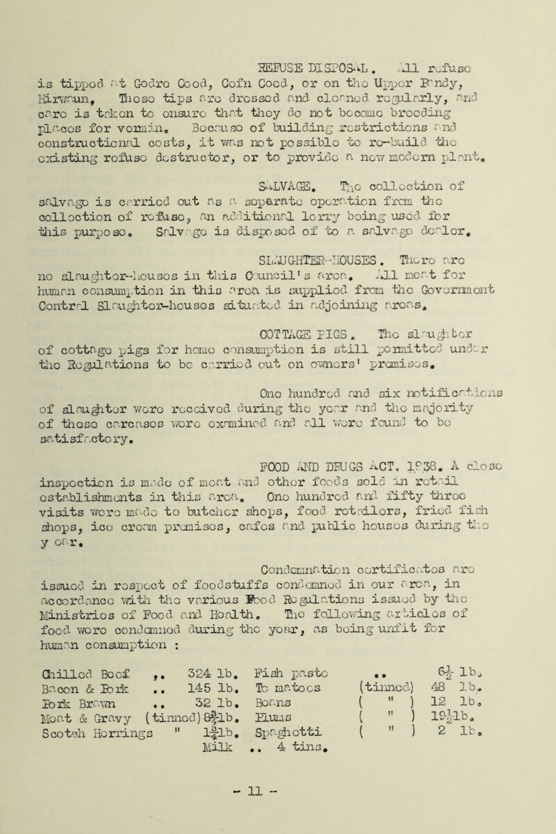 HEIU3E DISPOS^^L , PU refuse is tipjjod <''t Godro Goodj Cofn Coed, or on the UpxDcr F'ndy, Hirr^^'-un, Hicso tips ore dressed nnd clornod- rcgolrxly, nnd core is trken to ensure thnt they do not become breeding pieces for vemino Bocruso of building restrictions end constructiciml costs, it v/as ix)t possible to rc'-build •'die e:d.sting refuse destructor, or to provide a nov/-modem plrnt* S^iLVAGE, Tno collection of srj.vagc is errried out as soparnto operation fron -die collection of roSoLse, an additionrj. lorry being used for tliis pur[)Oso, Srlvago is dispr-sod of 'to a srdLvago dooler, SL.’JJGHTER-IiOUSES . Hie re arc no slou^itor-'Iiousos in this O'uncil's area. JJ.1 meat for h-Limm consumx-tion in this area is sap>x)licd from the Government Ccntr-'l Slau^tcr-housos si'tur.ted in adjoining arca.s, COT TiiGS PIGS . The si au t or of cottage ijigs for home consumxition is still x^^aritted undex' the Hogulations to be carried out on ovmors' premisos. Ono hundred rnd six notifications of aLnu^itor v/oro received during the year and the majority of theso carcases were cxnminod and rUL 'v/erc found to bo DO-tisf acto ry, POOD DHJGS ACT, 10,38. A close inspocticn is made of moat and other foods sold mi retail establishments in this area. One hundred and fifty throe visits ■were mr-do to butcher sho^js, food retailors, fried fish shops, ice cream x>ranisos, cafes and xxiblic houses during fcl.o y car. Condemnation certificates a.ro issued in respect of foodstuffs condemned in our area, in riccorda-ncc vd.’th the various ®aod Rcgila.tions issued by ‘tlic Ministries of Pood a.nd Health, Uic follov^ing ar‘/iclos of food -were condemned during the year, a.s being unfi'b for huma.n consumption : aiillcd Boef 324 1b. Bacon dc Park .. 145 lb, Ib rk Bra-voi .. 32 lb, Moa.t & Gravy (tinned) 8flb, Scotch Herrings  iflb. Milk Pi^ Tb matocs Beans Plums Spa^etti ., 4 t jsi s . .. 8^ lbj (tinned) 48 ].b., (  ) 12 lb, (  ) 1D|-Ib. (  ) 2 lb.