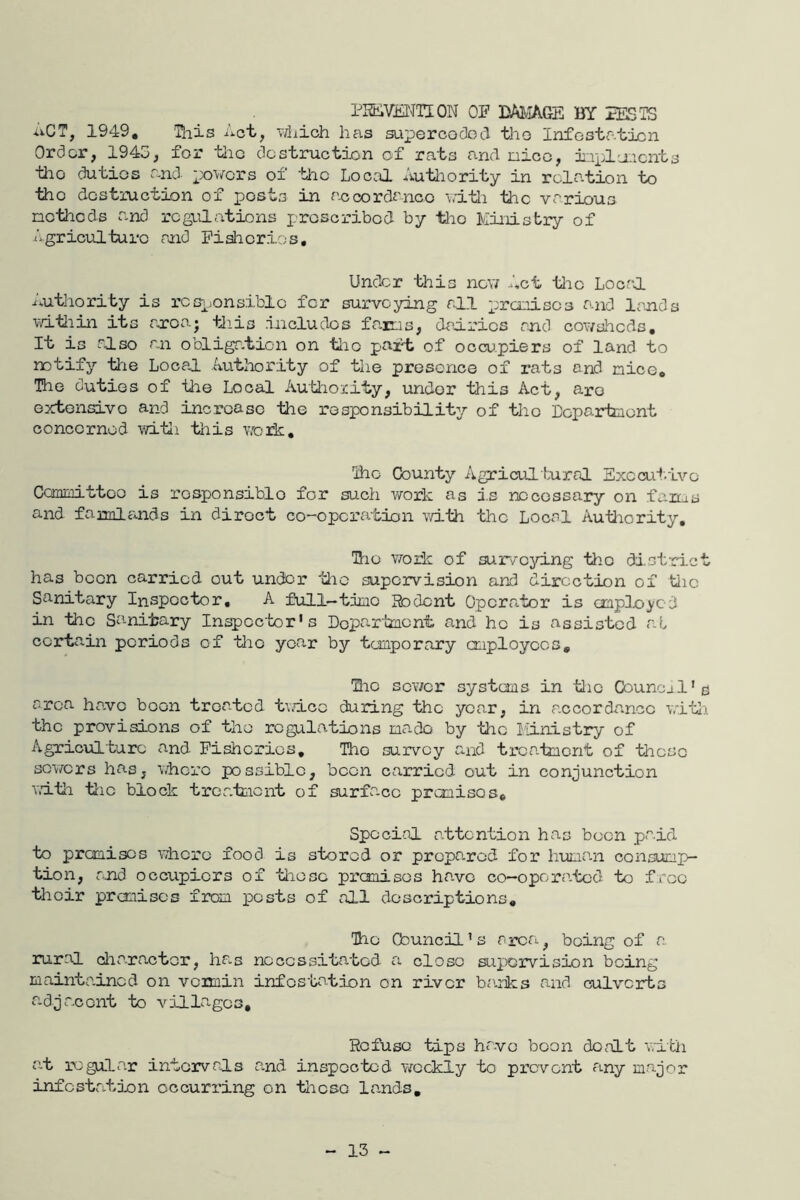 PHEiViiNTION OF BAJ-IAGE BY EESTS uCT, 1949, Ihis Act, vThich has supercoOod tho Infestation Order, 1945, for tlio dostmetion of rats and nioo, iiipl-nocnta tho dutios and powers of -the Locca Autliority in relation to tiio d-ostruction of posts in accordi'nco v/itli the various ncthods and regulations proscribed- by tlio Ministry of Agriculturo and Pislicrios, Under this now -Act tlic LooaJL Authority is rcspons.iblc for surveying all prcoiscs and lands witiiin its rsroaj tliis includos fairis, dairies and cowsheds. It is also an obliga.tion on tlio part of occupiers of land to notify tlie Local Authority of the presence of rats and nice, Tho dutios of the Local Autliority, undor this Act, aro ortensivo and incroaso the responsibility of tho Lepartnont concornod witi this work. 2io County Agricul tural Sxccui.ivo Comaittco is rosponsiblo for such work as j.s necessary on fains and faimliinds in direct co-operation with the Local Authority, lio woik of surveying tho dist-ri.et has boon carried out under ^thc supervision and direction of tiic Sanitary Inspector, A full—tinio Rodent Opcrr«.tor is ciaple<j/cd in the Sa-nitary Inspector's Dopa-rtnent and he is assisted a.t certain periods of tio year by temporary employees, Hie scv/cr systems in tie Councjl'e area have boon treated twice during tho year, in a.ccordancc wLtli the provisions of tho regulations na-do by the Ministry of Agriculture and Fisheries, Tho survey and trca.tmcnt of these sov/ers has, whore possible, been carried out in conjunction vltli tlic block trcr.teicnt of surfa-cc premises. Special attention has boon paid to premises where food is stored or propa.rod for huma.n consump- tion, and occupiers of tlioso premises have co-opora-tod to free thoir pronisos from pests of all dosoriptions. The Council's aieri, being of a rural cliaractor, has necessitated a close supervision being maintained on venuin infestation on river ba.hks and culverts adjacent to villages. Refuso tips have boon dealt with al regular intervals a.nd inspected weekly to prevent any major infcstatjjon occurring on tlicso lands. - 13 -