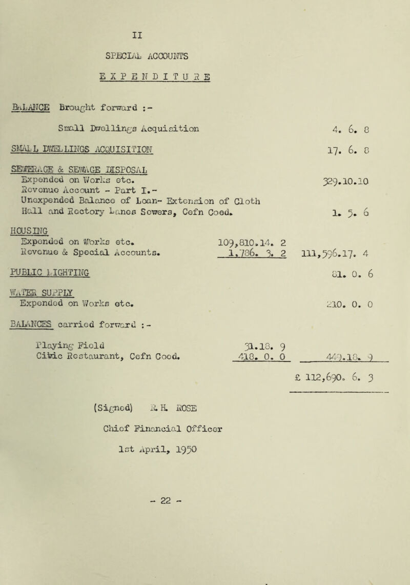 SPECL''vL AGGOUra’S E X P E N D I T u: 5 E BfiLAIIGE Brought forward Smll Dwellings Acquisition 4. 6. 8 SiD'AL DVffiLLn\TQS AGQUISITION 17. 6. 8 SEM/.GE & SEmGE DISPOSAL Expended on Works etc. pevenuo Account - Part I.- Unexpended Balance of Loan- Extension of Cloth HcJ.1 and Ecctory Lanes Sewers, Cefn Coed* 329.10.10 1* 3* 6 HOUSING Expended on forks etc* Hevenue & Special Accounts. 109,810.14* 2 1.736. 3. 2 111,396.17. 4 PUBLIC 1IGHTING 81* 0. 6 W..TER SUx^PLY Expended on V/orks etc. 210. 0. 0 BAL'iNCES carried forward : - Playing Field CikLc Eestaurant, Cefn Coed. 31.13. 9 418* 0. 0 44-7.13* 7 £ 112,690, 6. 3 (Signed) H, iJOSE Gliicf Financial Officer let April, 1930 - 22 -