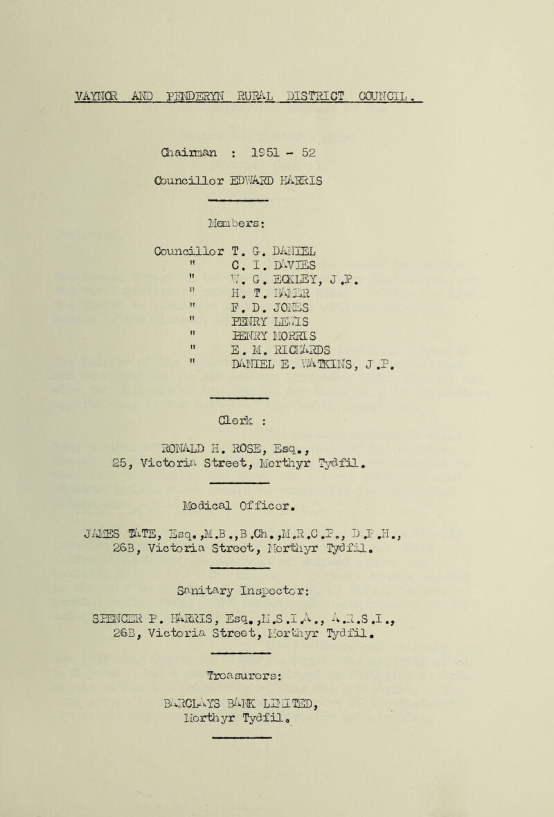 VAYTICR AI^ PEMDE5YN RUR^^L DISTINCT CJOJIICIL. Qiaiman ; IS 51 - 52 Councillor EDWAIOD PI/vIZRIS Members; Councillor T. G, DAillEL  C. I. ObvIES  M. G. EQMEY, J.P.  H. T.  P. D. JOilES  EU^Y LE^.IS  mmx MOiSas  E. M. RICTAias  Di'vNIEL E. V^ilKIlIS, J ,P. Clerk ; ROIiiVLD H, HOSE, Esq.,, 25, Victoria Street, Merthyr Tydfil., Medical Officer. Ji»l,!ES liiTE, ijSq, ,M ,B ,, B ,Ch, ,M ,H ,C ,, U 1?' ,ii,, 2&B, Victoria Street, Mertii;^rr Tydfil, Sanitary Inspector; SlEI'ICEH P, EIHHIS , Esq, ,M ,S .1 ,A ,, ,H ,S ,I,, 2GB, Victoria Street, Hortiiyr Tydfil, Treasurers; aacMS b/ivtk: lmmted, Merthyr Tydfil,