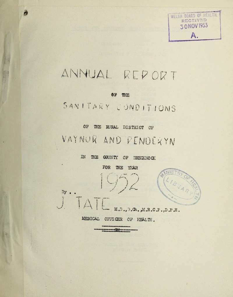 WELSH BOAEiD OF HE RE-CTZiV!'-^ 0 NOV 1953 A. ANNUAL RC OP THE 5 A I I A K Y c 0 N!'■ I T ! Q M 3 OP THE HURAL DISTRICT OP V A Y !\! 0 A N 0 P ' [ N 0 f K' Y N IN IHE GsUWTr OP BREGKNOa: FOR IHE YEAR ——^ w ^ • ' . . j 1 ■ j > • \ / i N. L f f \ * I ATf”' M.B.,3.Ch, ;\I.R.C J^.,D J> JI. medical opplcer op health.