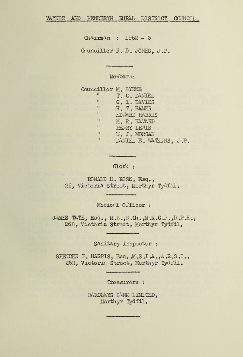 VATOR AND PEKDERYN HJR^L DISTRICT CQJIICIL. Ghaiman ; 1952 - 3 Oc unoillor P, D . JONES, J .P. Members; Councillor M. BYRNE  T. G. I^vNIEL  C. I. D/iVIES  H. T. HA^,IER  EDViARD HARRIS  M. R. H^iVARD  PENRY LB'VIS  VJ. J. MGAT^  MIEL E. mKINS, J.P. Cloik : RONiVLD H. ROSE, Esq., 25, Victoria Street, Merthyr Tydfil, Medical Officer : J-tiliEES TATS, Esq,, M .B .,B .Qi. ,M ,R ,C .P . ,D .P.H ., 26B, Victoria Street, Merthyr Tydfil, Sanitary Inspector ; SPENCER P. HARRIS, Esq. ,M ,S .1 .A . ,A .R .S .1., 26b, Victoria Stroot, Merthyr Tydfil, Treasurers : BARCL/vYS B/vM limited, Merthyr TyJfil,