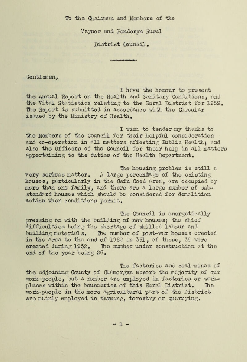 To tlie Chaiman and Members of the Vaynor and Ponderyn Rural District (Jouncil, Gentian on, I have the honour to present tlie iuinual Report on the Health and SoJiitary Conditions, and the Vital Statistics relating to tlie Rural District for 1952, The Report is submitted in accordance vd.th the Circular issued by the Ministry of Health, I wish to tender my thanks to the Members of the Council for their helpful consideration and co-operation in all matters affecting Bablic Health; and also the Officers of tlie Council for thoir help in all matters appertaining to the duties of the Health Department, Iho housing problem is still a very serious matter, A large percentage of the existing houses, particularly in the Cefn Coed area, are occupied by more than one family, and there are a large number of sub- standard houses Vihich should be considered for demolition action vjhen conditions pemit. The Council is energetically pressing on v/ith the building of now houses; tho chiof difficulties being tho shortage of skilled labour and building materials, Uie number of post-war houses erected in tho area to tlic end of 1952 is 351, of those, 39 wore erected during 1952, Tho number under conatiuction at tlio end of tho yoar being 26, Uio factories and coal-mines of the adjoining County of (Glamorgan absorb the majority of our v/oik-pooplo, but a number are onployed in factories or wori;- places within tho boundaries of this Rural District, The vrork-peoplo in tho more agricultural part of tho District are mainly employed in farming, forestry or quarrying. - 1 -