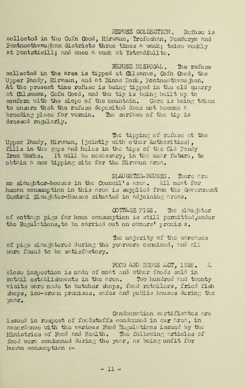 HEIPUSE COLLECTION, HcfUso is colloctod in tlio Coin Good, H:x\mun, Trcfcchr.n, Pcndcryn f-nd Pontnoa-thvaufjir.n districts three times a week; twice weekly at Pontsticill; and once a vraek at Ystradf oil be, 3ETUSE DISPOSAL. The refuse collected in the area is tipped at Qilsanws, Cefn Cbed, the Upper Pandy, Hirvraun, and at Dinas Dark, pontnea'thvauJion, At tlio j)resent time refuse is boing tipped in tlio old quarry at CUlsanws, Cefn Coed, and tlio tip is boin.;^’ built up to confonn Vyfith tlio aLopo of the mountain, Caro is bcinf; taken to ensure that the refuse deposited does not become a brooding place for vcmin, Tlic surface of the tip is drossod regularly. The tipping of rofuso at the Upper pandy, HfriYaun, (jointly v/ith o'i:hcr Authorities), fills in tlio gaps and holes in Liic tips of the Old Pandy Iron VLorks. It \7ill bo necessary, in tlio noar future, to obtrdn a now tipping sito for the ILinwaun area, SLAUGHTER-HOUSES. ■Hioro are no slau^tor-houses in the Council's a.roa. All meat for human consumption in 'this area is supplied fron tlio Govcnxient Central Slau^ditcr-Kousos situated in adjoining areas, cottage PIGS . The slau^itor of cottcage pigs for home consumption is still permitted,under the Hogulation3,to bo carried out on owners' premiaas. Tie majority of tie carcases of pigs si fluAltered during the yoarworo examined, and all wore found to bo sa.tisfactory. POOD and DNUGS act, 1938. close insxjoction is made of moat and otlior foods sold in retail ostablidimcnts in the area. T\';o hundred and tw'onty visits vjcro made to butcher diops, food retailors, fried fish shops, ice-cream prauisos, ori'es and public houses during tlio year. Condonna.tion certificates are issued in respect of foodstuffs condemned in cur area, in accordance witli the various Pood Pogulations issued by tliC Ministries of Peed a.nd Health, THic folloiving articles of food wore condemned during the yor.r, r.s being unfit for human consumption :-