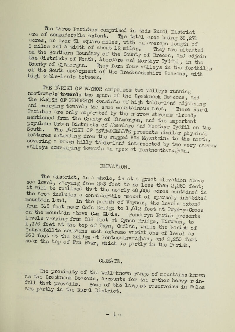 parishes ccmprised iji tliis Ruir-1 District ‘ ro of considoraliLe extent. The total aron boinn- 39 271 acres, or over SI square miles, vath an average lengOi of G miles ii-nd a vaclth of about 12 miles, Ihcy are ^tuatorl on Jae Southern Boundary of the County of Brecon, and ad join e 1 stricts of Neath, Aberdar© and Merthyr Tydfil, in the County of aamorgP^. They fom four vm^s in ^e “o^ill^ Boocons, tte BVHISH OF^mmmw conai.ta of hi* ®oreo^e towardo the s,ar.io mountoi«,u3 area. lho3o“S®a Pan*ee are only eoparr^tod by the a-^rrow etro^a -Iready Cbunty of aamorcan, ajid the important pop^ous J^ban Districts of Aberdare and Mortiiyr Tydfil on tlio Soutt. ao B>HIsn OP YSTSJJHaLTS presents sSilAr Sy°L^l features extondons from the ruased Van Mountains to t^-^Sr* cover^g a. rou* hiUy taHo-land intorseotod by two A Aow vallejrs oonverging towards a„ npox at PontnoathAu^an, jilLEVATION. sea l^Afvt-jS'a Sd &’ot \fno“ ^ott° molt^^in Snd t of sparsely inhabited frm f« ^ Vo-yr^r, tlie levels extend frem Cy.5 feet near Cefn Bridge to 1,612 feet at Tvfyn-y-croos am aais. Pendcryn la.riali pr^onts ^ Of Cadlaol, Ydiile tho parish of -p oontams such extreme variations of level as ^ar ^e ton ? Pontneathvau:Jian, and 2,250 foot near the top of 5b.n Pava:, viiich is p^^rtly in the iarish. CLBfi'^TE. --s Of tho Y^ell-luiovm range of mountains kmwn fan 'Recounts for tho rather heavy rair>. PTC nar+11 largest reservoirs in Wnlos ‘■re partly m tlie Rural District, - 4 ~