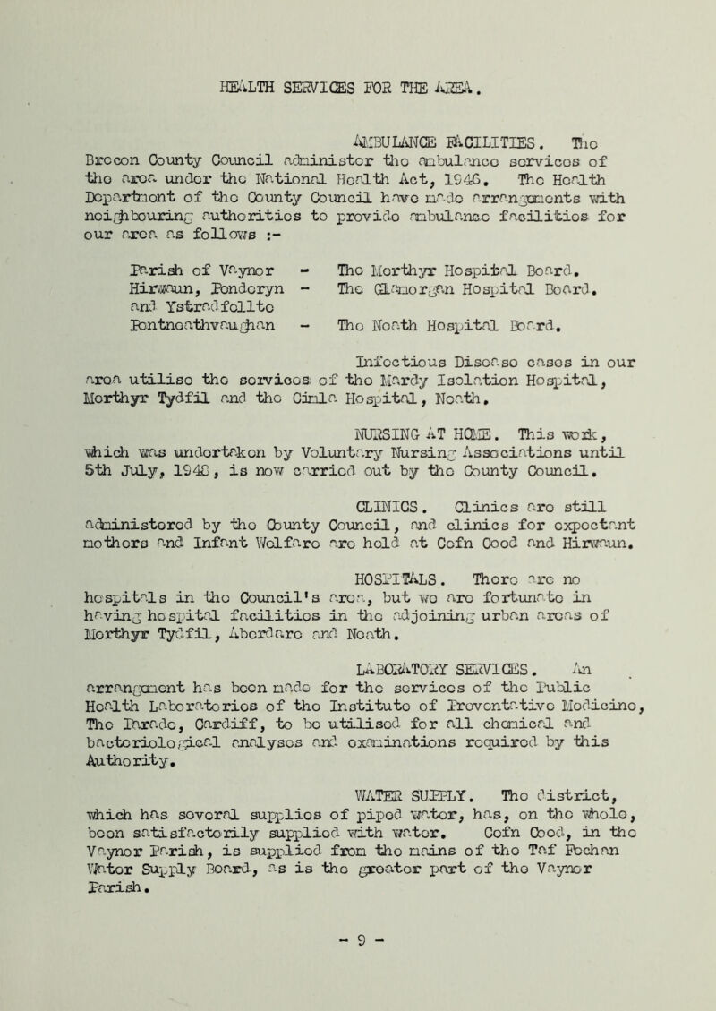 Iia'iLTH SERVICES H)H THE iOBV. i^IBUMGE mCILITIES. Hio Brecon Coianty Covincil adninistor tho onbulnncc scrvicos of tho area \mdor the National Health Act, 1946, The Health Depa-rtnont of the County Council have nado arranjemonts vdth nei/^bouxinc authorities to proviclo aabula.nao facilities for our rxca as folloYfs Pariah of Vaynor - Tho Llorthyr Hospital Board. Hirv^^aun, Pondoryn - Tho GLaxior£ir.n Hospital Board, and Tstradfelite pDntnoa.thvaufjian - Tho Noa^th Hosi^ital Board, Infectious Disoa.so eases in our a.roa utilise tho services of tho Ma,rdy Isolation Hoq:ital, Merthyr lydfH and tho Cinla Hosp»ital, Noath, NUNSING AT HCtiE. This 'vroik, if^ich T^as undertaken by Voluntary Nursiny Associations until 5th July, 194C, is nov/ carried out by tho County Council, CLINICS . Clinics aro still administorod by tho Cbunty Coxmcil, and clinics for C3q)Octant nothors a.nd Infa.nt V/dfaro arc hold at Cofn Cool and HirviT-un, hospitals. There arc no hospitals in tho Council's area, but v/o arc fortvinato in havin^p hospital facilities in tiic a-djoininy urban areas of MorHiyr Tydfil, Abcrdr.ro rjid Noath, Li^BOfa'>.TONY SERVICES. arranQcoont ha.s been nado for the services of the liiblic Health La.boratorios of tho Institute of Iroventa-tivc Medicine, Tho Ihrado, Cardiff, to bo utilised for all chenicrl and bacteriological malysos a.nd oxoninations required by this Authority, WATEN SUPPLY, Tho district, vdiich has sovoral supplies of pip)od \fa,tor, has, on the #iolo, been satisfa.ctorily supplied with water, Cofn Good, in tho Va.ynor prxish, is supidiod fron tho naans of tho Taf Pcchan VJator Supply Board, as is tho groator part of the Vaynor Pari^. - 9 -