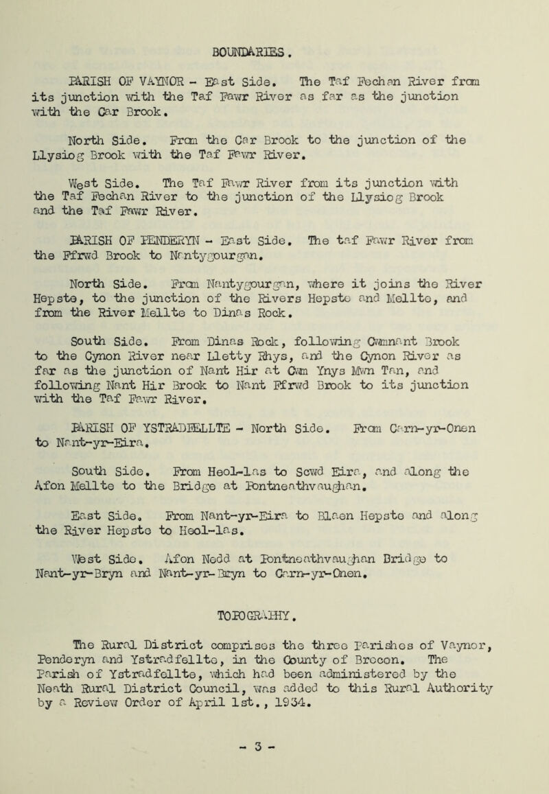 BouNmRms. B^ISH OF VA'YNOR - Esist Side. TTie Tf'^f Pedian River frcm its junction with the Taf Pawr River as far as the junction \?ith the Car Brook, Nortli Side, Fran the Car Brook to the junction of 'the Llysiog Brook with the Taf River. West Side, The Taf 5hvn: River from its junction vdth the Taf Fechan River to tlie jmction of the Llysiog Brook and- the Taif Fav^r River, H.RISH OF iENRERYW - East Side, The taf Fav/r River from the Pfrwd Brook to Nrntygourgan, North Side. Fran Nantygourgan, There it joins the River Hepste, to the junction of the Rivers Hepsto and Melltc, and from the River Mellte to Dinas Rock, South Side, Fcom Dinas Rock, foliov/ing Gvannant Brook to the Cynon River near Lletty Rhys, an3 the Cynon River as far as tine junction of Nant Hir ^at Om Ynys Mwn Tan, and foUoYdng Nant Hir Brook to Nant FfrvTd Brook to its junction vri-th the Taf Fawr River, parish of YSTRADIEJjLIE - North Side, Fran Carn-yr-Onen to Nant-yr-Eira, Soutii Side, From Heol-las to ScY^d Eira, and along tie Afon Mellte to the Bridge at BDntnenthvau/^ian, East Side, From Nant-yr-Eira to Blaen Hepsto and along the River Hepste to Heol~las, Vfest Side, Afon Nedd at Pontnoathvau^^an Bridge to Nant-yr~Bryn and Nant-yr-Bryn to Garn-yr-Onen, TOPCGR-'vHIY. The Ruroi District comprises the three parities of Vaynor, Pendoryn and Ystra.dfelite, in the County of Brecon, The Parish of Ystradfcllte, \hich had been administered by the Neath Rural District Council, Yias added to this Rural Authority by a Reviev/ Order of April 1st. , 1934, - 3 -