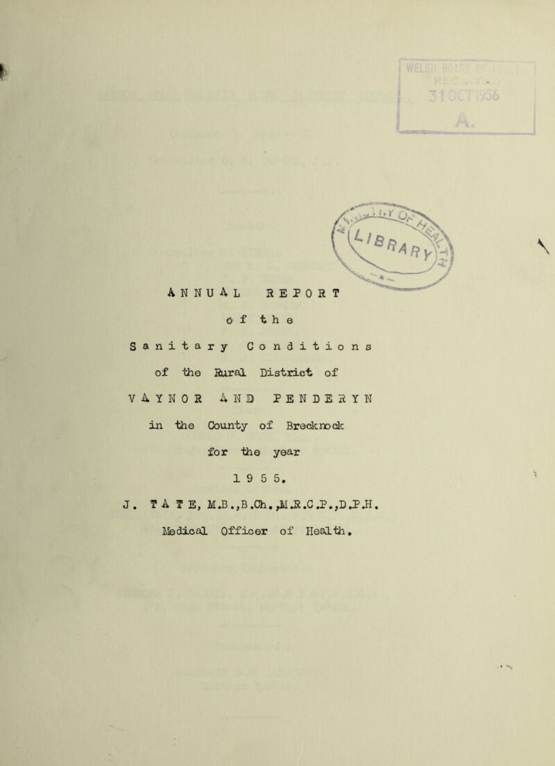 annual REPORT €> f the Sanitary Conditions of the Rural District of vaynor And pendesyn in the County of Brecknock for the year 1 9 5 5. J. TATE, M.B.,B.Ch.,iUi.C.P.,D.PH, Ifedical Officer of Health.