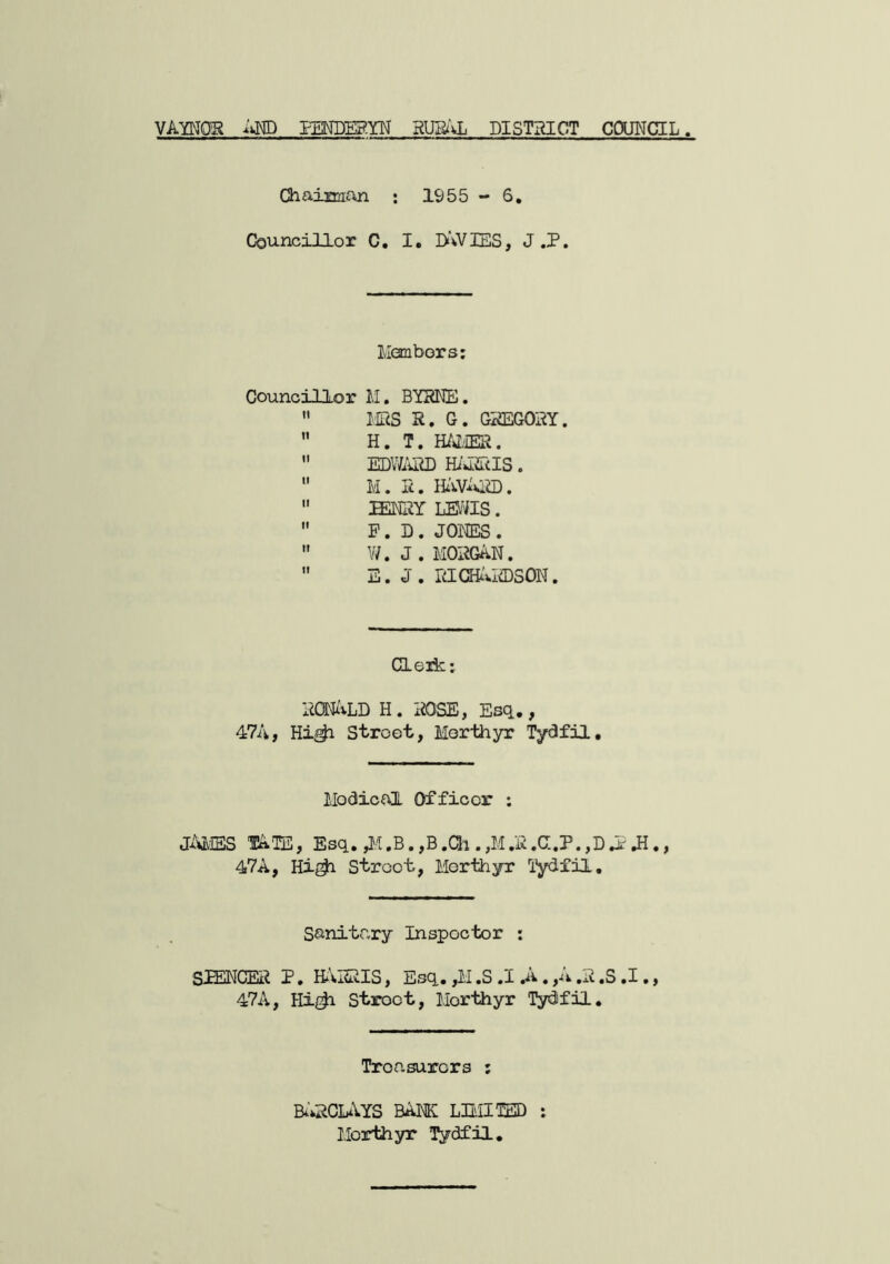 VAYNOR ivND EENDEg-YU RUi^'vL DISTRICT COUNCIL Chaimfui ; 1955-6, Councillor C, I. I>\VIES, J ,P. llanbors; Councillor M. BYRNE.  WiS R. G. GREGORY.  H. T. H/vI/iER.  EDV/iUID Hi'liuIS.  M. R.  MRY LE/as.  P. D . JONES .  W.J. MORGAN.  E. J. RICHi-ViCDSON. deik; RQEIi».LD H. ROSE, Esq., 47A, Hi^ Street, Merthyr Tydfil, Medical Officer : JaJS,ISS TATOl, Esq, .,M.R.C;.P.,Dlr Ji,, 47A, Hi^ Street, Merthyr Tydfil, Sanitary Inspector : S-iENCER P. HARRIS, iijsq, ,M .S .1 .A. yiv .a ,S .1., 47A, Street, Merthyr Tydfil. Treasurers ; B^'AiCLAYS bank LBIITED : Merthyr Tydfil,