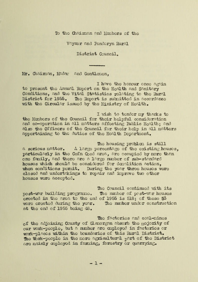 To tho Ghaimr.n and 1/Icobors of the Vaynor and Pondcryn Hural District Council. Mr. Chaimon, Madnr and Cionticnon, I have tho honour once agp.in to present tho Annual Report on the Health and Sanitary Conditions, and 1iio Vital Statistics relating to the Rural District for 1955, Tho Report is subiiittod in accordance with tho CLrcular issued by tho Ministry of Health, I \/ish to tender ny thniics to the Manbors of tho Council for their helpful consideration and co-operation in all natters affecting BibLic Health; and also tho Officers of tho Council for their help in all natters apportainirig to the duties of tho Health Doparinont, Tho housing prcblcn is still a serious natter. A largo percentage of tho existing houses, particularly in the Cofn Coed area, are occupied by ncro than one fonily, and thoro are a largo nunber of aib-standard houses \iiich should bo oonaidored for donolition action, Tiihon conditions pemit. During the year throe houses wore closed and undertakings to repair and dnprovo two other houses wore accepted. Tho Council continued with its post-\^r building pix^grarxio. laio nunbor of postr-YiO-r houses oroctod in tho a.roa to tho end of 1955 is 518; of thoso 53 wore oroctod during tho year, Tho nuuber under construction nt tho end of 1955 being 48. Iho factories a.nd conl-ninos of tho adjoining County of GLmorgan absorb tho nojority of our woik-pooplo, but a nunbor axe cnployod in facto3rios or work-places vd-thin tho boundaries of this Rural District, Iho de-people in tho more agricultural paxt of tho District rxQ nainly cnployod in faming, forestry or quarrying. - 1 -