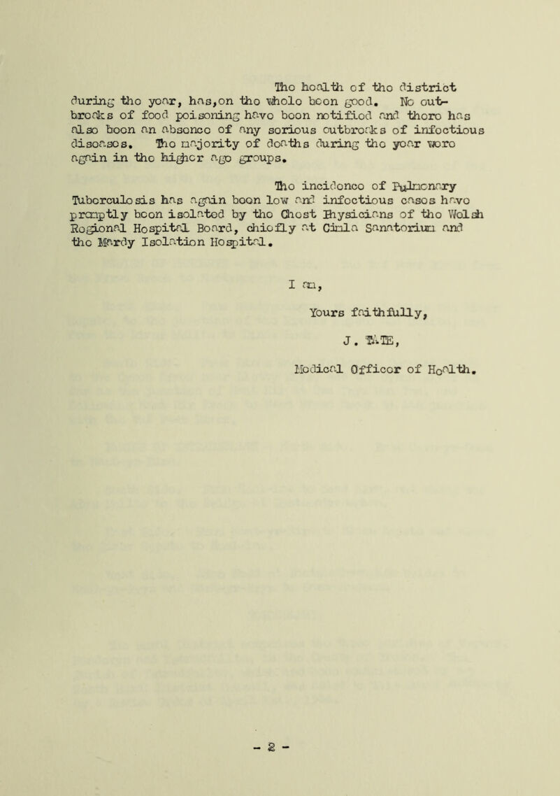 Tho hoalth. of tho c^istrict during tho year, has,on tho tiiolo boon good. No oui>- brerks of food poisoning have boon notified and thoro has also boon an absence of any serious outbreaks of infectious diseases, Iho najority of deaths during tho year Ywro again in tho hi^cr ago groups, Tho incidonco of Pufncnr.ry Tabcrculosis has again boon low and infectious casos have pronptly boon isolated by tho Qiost Biysicians of tho Vfoldi Ro^^nal Hospital Board, chiefly a,t Cinla Sanatorium and tho Mardy Isolation Ho^itrl, I ran. Yours faithfully, J. 'TATE,