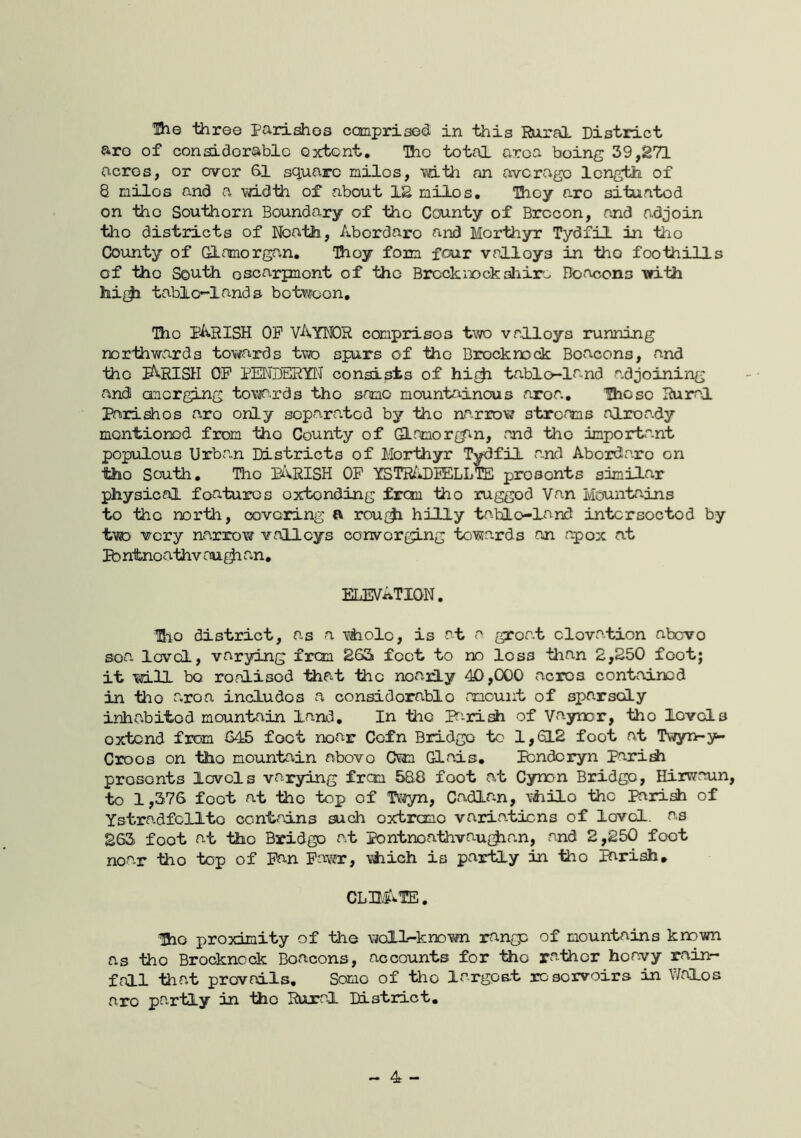 are of considorablc extent. The total area being 39,271 acres, or over 31 square miles, mth an averago length of 8 miles and a width of about 12 milos. They aro situated on ■tiio Southern Boundary of the County of Brecon, and adjoin tho districts of Ifcath, Abordaro and Morthyr Tydfil in the County of Glamorgan, They form four valloys in tho foothills of tho South osoarpnont of the Brockix>ckaliir-> Hoacons -with hi{^ tabic-lands botwoon, Tho parish op VAyNOR comprises two valloys running northwards towards two spurs of the Brecknock Beacons, and tho PfVRISH OP PENDERYt^ consists of hi{ji tablo-land adjoining and onerging tovia,rds tho same mountainous aroa, Hioso Rural Parishes aro only scpara.tcd by the narrow stref^ns alroa.dy montionod from tho County of GLnmorgin, and tho important populous Urban Districts of Morthyr Tydfil a.nd Abordaro on tho South, Tho PARISH OP YSTR/DEELlfe presents similar physical features oxtonding from tho rugged Van Mountains to tho north, covering a rou{^ hilly tablo-land intcrsoctod by tvD very narrow valleys converging towards an apox at Pb ntnoathv au^ an. ELEVATION, Hio district, as a yAioIo, is at a groat clovation abevo soa. level, varying from 263 feet to no loss than 2,250 foot; it will bo ronlisod tiiat the noaily 40,000 acres contained in tho a,roa includes a considorablo amount of sparsely inhabited mountain land. In the F'-ri^ of Vaynor, tho levels extend from QAS> foot near Cofn Bridge to 1,612 foot at Twyn-y- Croos on tho moimtain above Own Glais, Pondcryn Paridi presents levels varying from 588 foot at Cynon Bridge, Hirwaun, to 1,376 foot at the top of Tv^yn, Cadlan, vhilo the Parish of Ystradfcllto contains such oxtremo variations of lovcl. as 263 foot at the Bridge at Pontnoathvau{^an, and 2,250 foot noa-r tho top of Pan Pawr, viiich is partly in iho parish* CLB4.VTE, Oio proximity of the well-known range of mountains known as tho Brockncck Boacons, accounts for tho rather heavy rain- fall -that prevails. Some of tho largest rosorvoirs in V/alos aro partly in tho Rural District. - 4 -