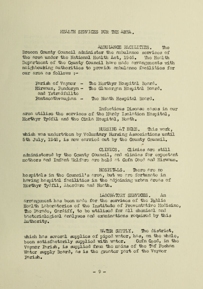 HEALTH SERVICES FCfR THE Ars/s. Ai'IBUIivNCE FACILITIES. Hi© Brocon County Council administer the mbulance seirvicos of the area undor 1±io National Health Act, 1946, Hie Health Department of the County Council have made arrancomonts TO.th neip^bouting authorities to provi(3e ambulajic© facilities for our area as follows pari^ of Vaynor - The Morthyr Hospital Board. Hirwaun, Pondoryn - Tho Gl^toorgn.n Hospital Boa^rd, and Ystradifelite pbntnea.thvau^ian - Hio Neath Hospital Board, Infectious Disease cases in our area utilise the services of the Mardy Isolation Hospital, Morthyr l^dfil and tho CirJla Hospital, Nbatli, I'ORSING At HdiE. This work, vhich was undortrkon by Voluntary Nursing Associa.tions until 5th July, 1948, is now carried out by tho County Council, CLINICS. Clinics arc still actniniatcred by tho County Council, and clinics for expectant mothers and Infant Y/dfa-ro arc hold at Cefn Coed and Hirwaun, HOSEET/IS. Hicrc are no ho spites in tho Council's area, but wo are fortunale in having hospital fa.cilitics in tho adjoining urbon areas of Morthyr Tydfil, Abordarc and Neath, IABOR^vTDRY services. An a*rrangoncnt has boon made for tho sorvicoa of tho lUblic Health Laboratories of tho Institute of Preventative Modicino, Hio Pa*.rado, Ca-rdiff, to bo utilised for all chemical and bacteriological a.nalysos and examinations rcqjiiircd by this Authority, WwTER supply. Tho district, Vihich ha,s several supplies of piped water, hris, on tho \’iholo, been satisfactorily supplied with water. Coin Coo^> ^ fho Vaynor Pbrish, is supplied from the mains of tiie Taf Fochan Water supply Board, as is the greater part of tho Vaynor parish.