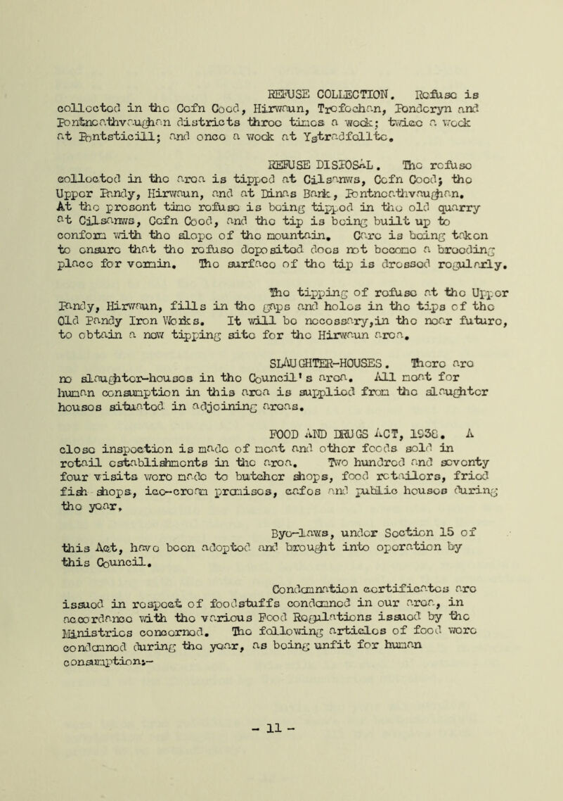 REFUSE COLLECTION. Refuse is collector in the Cefn Cocci, Hirwaun, Trcfociian, lUndcryn and ponitncathvr.uijian districts 'tiiroo times a week; twice a v;-eck at PontsticiLl; and once a week at Ygtradfelltc* REFUSE DISIOSAL . The refuse colloo-ted in the area is tipped at Cilsanws, Cefn Coedj the Upper Ihndy, Hirwaun, and at Dinas Bark, Pentneathvau^^an, At the present time refuse is being tipped in tiie old quarry at CiLsanvis, Cefn Coed, and the tip is being built up to conform vri-th the ^ope of the mountain, Ca.rc is being taken to ensure that the refuse deposited docs not become a brooding place for vermin. The surface of the tip is dressed regularly, The tipping of refuse at the Upper pandy, Hirv/aun, fills in the gaps and holes in the tips of the Old Pandy Iron Vfciks. It will bo necessary,in the near future, to obtain a nesw tipping site for the Hirwaun area, SIAUGHTER-HOUSES. Hicrc are no slau£^tollhouses in the Council’s aresa, ivll moat for human consumption in this area is supplied from the slau^^tcr houses situated in adjoining areas. FUOD AND DRUGS ACT, 1G38. A close inspection is made of neat and other foods sold in retail establishments in tiic aroa. Two hundred and seventy four visits vroro made to butesher diops, food retailors, fried fidi shops, icc-cronm premises, cafes and public houses during the year. Bye—laws, under Section 15 of this Act, have been adopted and brou^t into operation by this Council, Condemnation ccrtifica.tcs a.ro issued in rospoct of foodstuffs condemned in our a.roa,, in acoordanoo with the various Rood Regulations isaxod by the Ministries conoornod. The following articles of food v/oro eondemnod during the yaar, as being unfit for human c onsumptio m-