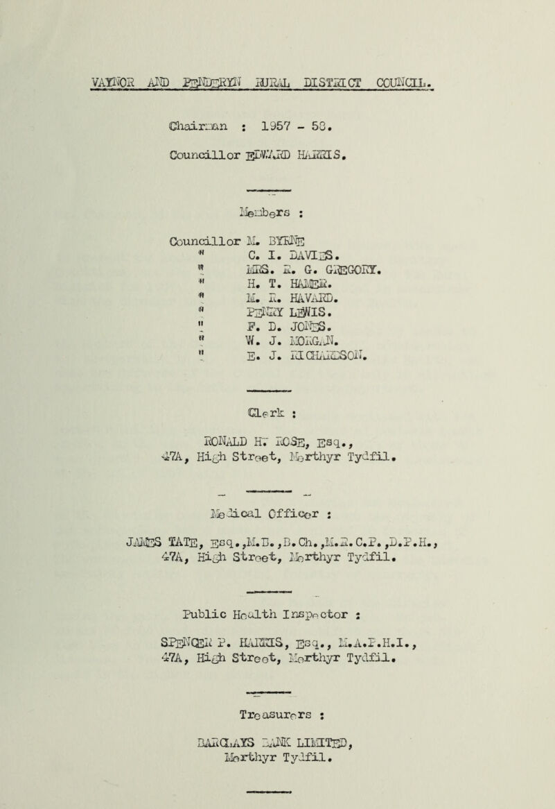vaihqh axed asMaagg-? hjbal district council. Chairnmn : 1957 - 53. Councillor JsDtUJSD HASSIS. Menb©rs ; Councillor M. BYKNe  C. I. LA VIES. » MBS. S. G. GBBGOET. *' H. T. HAMEB. * M. E. HAVAKD. N peksy iaMis.  JP. D. JOl'fcjS.  W. J. MOEGiJL V E* J* icXQLu.u3SOE, Clerk : MALL HV LCSe, Esc1« ) 47A, High Street, Iferthyr Tydfil. Medical Officer : JAMES TATE, Ecq.,M.H. ,D.Ch.,M.E. C.P. ,D.P.H., 47A, High Street, Merthyr Tydfil. Public Health Inspector : SPeNQLE P. H/dZELS, Esq., M.A.P.H.I., 47A, High Street, Merthyr Tydfil. Treasurers : BAia.AYS bank limited, Merthyr Tydfil.