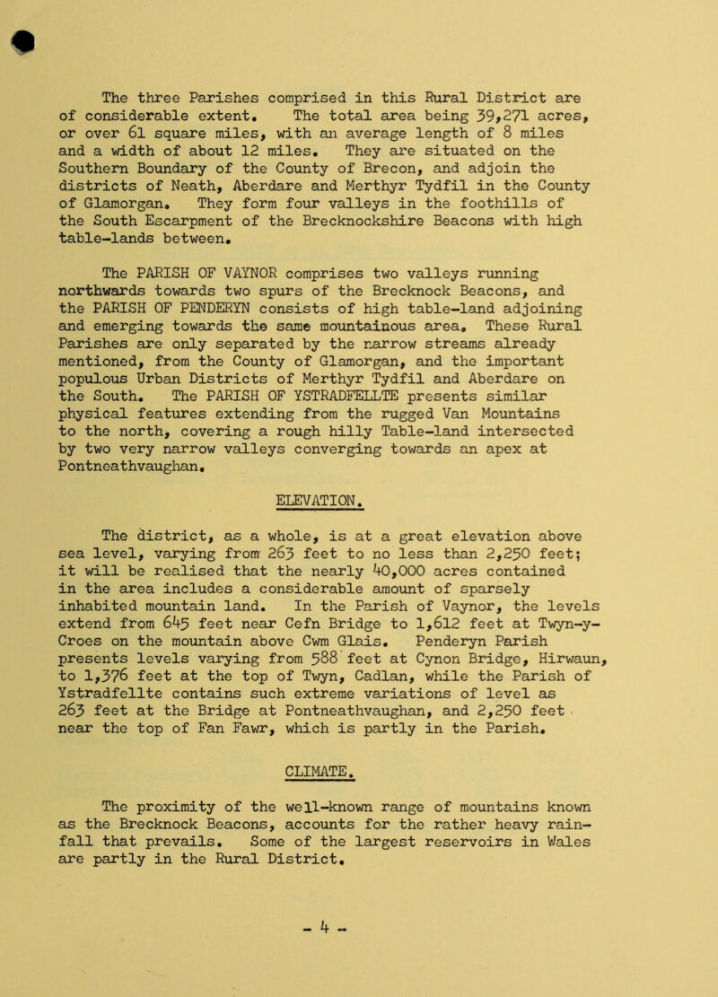 of considerable extent. The total area being 39>271 acres, or over 6l square miles, with an average length of 8 miles and a width of about 12 miles. They are situated on the Southern Boundary of the County of Brecon, and adjoin the districts of Neath, Aberdare and Merthyr Tydfil in the County of Glamorgan, They form four valleys in the foothills of the South Escarpment of the Brecknockshire Beacons with high table-lands between. The PARISH OF VAYNOR comprises two valleys running northwards towards two spurs of the Brecknock Beacons, and the PARISH OF PENDERYN consists of high table-land adjoining and emerging towards the same mountainous area. These Rural Parishes are only separated by the narrow streams already mentioned, from the County of Glamorgan, and the important populous Urban Districts of Merthyr Tydfil and Aberdare on the South, The PARISH OF YSTRADFELLTE presents similar physical features extending from the rugged Van Mountains to the north, covering a rough hilly Table-land intersected by two very narrow valleys converging towards an apex at Pontneathvaughan. ELEVATION. The district, as a whole, is at a great elevation above sea level, varying from 263 feet to no less than 2,250 feet; it will be realised that the nearly 40,000 acres contained in the area includes a considerable amount of sparsely inhabited mountain land. In the Parish of Vaynor, the levels extend from 645 feet near Cefn Bridge to 1,612 feet at Twyn-y- Croes on the mountain above Cwm Glais, Penderyn Parish presents levels varying from 588 feet at Cynon Bridge, Hirwaun, to 1,376 feet at the top of Twyn, Cadlan, while the Parish of Ystradfellte contains such extreme variations of level as 263 feet at the Bridge at Pontneathvaughan, and 2,250 feet near the top of Fan Fawr, which is partly in the Parish, CLIMATE. The proximity of the well-known range of mountains known as the Brecknock Beacons, accounts for the rather heavy rain- fall that prevails. Some of the largest reservoirs in Wales are partly in the Rural District, - 4 -