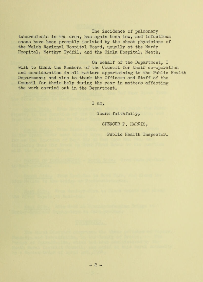 The incidence of pulmonary tuberculosis in the area, has again been low, and infectious cases have been promptD.y isolated by the chest physicians of the Welsh Regional Hospital Board, usually at the Mardy Hospital, Merthyr Tydfil, and the Cimla Hospital, Neath. On behalf of the Department, I wish to thank the Members of the Council for their co-operation and consideration in all matters appertaining to the Public Health Department; and also to thank the Officers and Staff of the Council for their help during the year in matters affecting the work carried out in the Department. I am. Yours faithfully, SPENCER P. HARRIS, Public Health Inspector. - 2 -