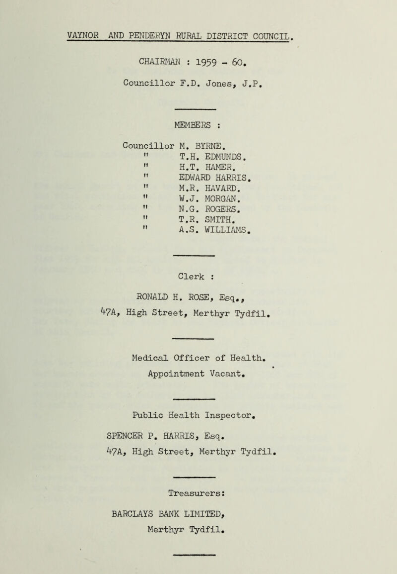 VAYNOR AND PENDEEYN RURAL DISTRICT COUNCIL CHAIRMAN : I959 - 60. Councillor F.D. Jones, J.P, MEMBERS : Councillor M, BYRNE.  T.H. EDMUNDS.  H.T. HAMER.  EDWARD HARRIS. ” M.R. HAVARD.  W.J. MORGAN.  N.G. ROGERS. ” T.R. SMITH.  A.S. WILLIAMS. Clerk : RONALD H. ROSE, Esq., 4?A, High Street, Merthyr Tydfil, Medical Officer of Health. Appointment Vacant, Public Health Inspector, SPENCER P. HARRIS, Esq. 47A, High Street, Merthyr Tydfil, Treasurers: BARCLAYS BANK LIMITED, Merthyr Tydfil,