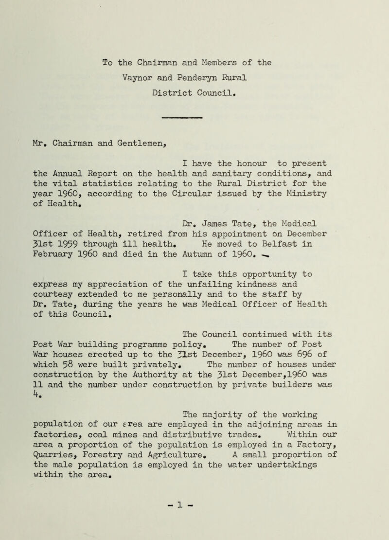 To the Chairman and Members of the Vaynor and Penderyn Riiral District Council. Mr, Chairman and Gentlemen, I have the honour to present the Annual Report on the health and sanitary conditions, and the vital statistics relating to the Rural District for the year I96O, according to the Circular issued by the Ministry of Health, Dr, James Tate, the Medical Officer of Health, retired from his appointment on December 31st 1959 through ill health. He moved to Belfast in February I96O and died in the Autumn of i960, ^ I take this opportunity to express my appreciation of the unfailing kindness and courtesy extended to me personally and to the staff by Dr, Tate, during the years he was Medical Officer of Health of this Cotincil. The Council continued with its Post War building programme policy. The number of Post War houses erected up to the 31st December, I96O was 696 of which 58 were built privately. The number of houses under construction by the Authority at the 31st December,I96O was 11 and the number under construction by private builders was 4, The majority of the working population of our erea are employed in the adjoining areas in factories, coal mines and distributive trades. Within our area a proportion of the population is employed in a Factory, Quarries, Forestry and Agriculture, A small proportion of the male population is employed in the water undertakings within the area. - 1 -