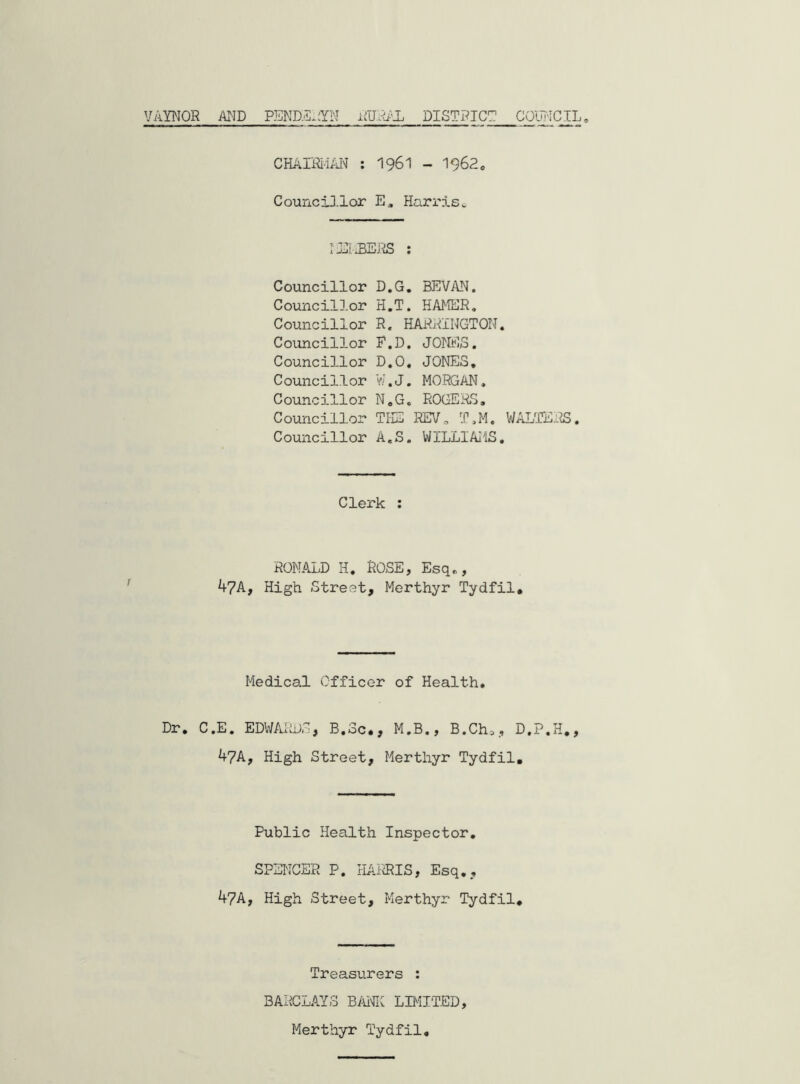 VAYNOR AND PEND.5JYN DISTRICT COIRICIL CHAIRii/a'I : I96I - I962, CounciJ.lor E» Harris^ I DiiBEJiiS : Councillor D.G. BEVAN. Councillor H.T. HAMER. Councillor R. HARRINGTON. Councillor F.D. JOrMS. Councillor D.O, JONES, Councillor V.’.J, MORGAN, Councillor N,G, ROGERS, Councillor THE RI71, T,M. WALTEi^. Councillor A.S. WILLIAMS. Clerk : RONALD H. ROSE, Esq,, 4?A, High Street, Merthyr Tydfil, Medical Officer of Health, Dr. C.E. EDWAliDS, B.Sc,, M.B., B.Ch., D.P.H., 47A, High Street, Merthyr Tydfil, Public Health Inspector, SPSI'ICSR P. HAFiRIS, Esq., 47A, High Street, Merthyr Tydfil, Treasurers : BARCLAYS B/UnHC LB'UTED, Merthyr Tydfil,