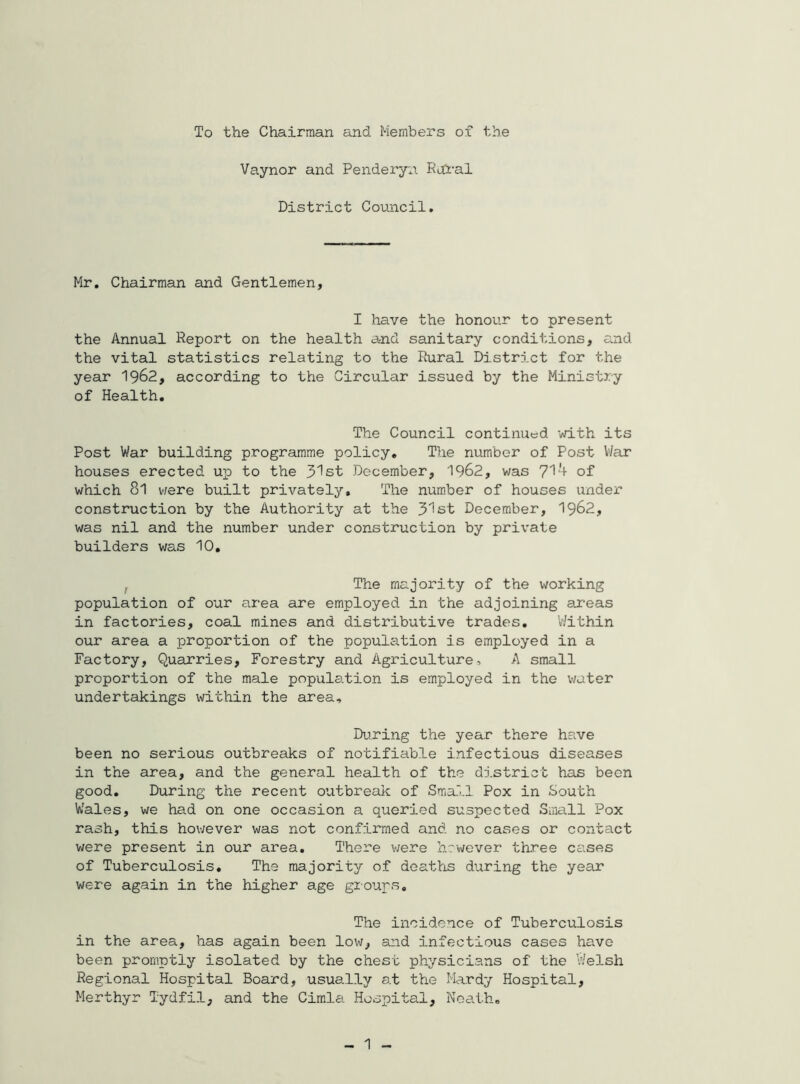 To the Chairman and Members of the Vaynor and Penderyn. Rofral District Council. Mr, Chairman and Gentlemen, I have the honour to present the Annual Report on the health and sanitary conditions, and the vital statistics relating to the Rural District for the year 1962, according to the Circular issued by the Ministry of Health, The Council continued with its Post War building programme policy. The number of Post War houses erected up to the 31st December, 1962, was 71'i- of which 8l v/ere built privately. The number of houses imdex’ construction by the Authority at the 31st December, 1962, was nil and the number under construction by private builders was 10, I The majority of the virorking population of our area are employed in the adjoining areas in factories, coal mines and distributive trades. Within our area a proportion of the population is employed in a Factory, Quarries, Forestry and Agriculture, A small proportion of the male population is employed in the water undertakings within the area. During the year there have been no serious outbreaks of notifiable infectious diseases in the area, and the general health of the district has been good. During the recent outbreak of Small Pox in South Wales, we had on one occasion a queried suspected Small Pox rash, this however was not confirmed and no cases or contact were present in our area. There v;ere hrwever three cases of Tuberculosis, The majority of deaths during the year were again in the higher age groups. The incidence of Tuberculosis in the area, has again been low, and infectious cases have been promptly isolated by the chest physicians of the Welsh Regional Hospital Board, usually at the Mardy Hospital, Merthyr Tydfil, and the Cimla Hospital, Neath, 1