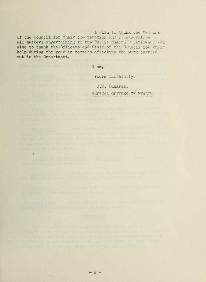 of the Council for their co- -oir>erc'.tion £nd co.i.stJfn’at:.ou i. all matters appertaining to the PuLdic Health Ucpar 1:^1011+*, and also to thank the Officers and Staff of the C'.)r.nc:il for their help during the year in matters affecting the work carried out in the Department. I am, Yours faithfully, C.E, Edwards, MCPICAL OFEICEP OF FF/VL^H. 1