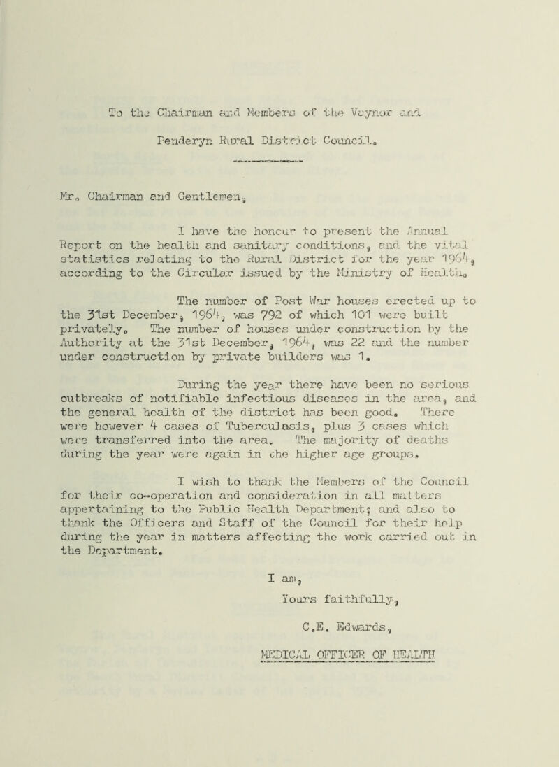 To thj Chairman axel Mcrnbero oT tlio Voynor caiT Fenderyn Rural .Distc.icl Council^ Mr, Chali-inan and Gentlemen I liave the h.oncvu'^ to ptosenl the Annual Report on the health and oanitary conditions, and the vital statistics relating to the Rural District for the year according to the Circular issued by the Mj.rQ,stry of Hoaltho The number of Post V/ar houses erected up to the 3'^st December, ^ vjas 792 of which 101 were built privatelyo The nujnber of houses under consti.’uctl on by the Authority at the 31st December, 1964, v;as 22 and the number under construction by private builders was 1, During the yeah there have been no serious outbreaJ-rs of notifiable infectiotis diseases in the area, and the general health of the district has been good. There wore however 4 cases of Tuberculocls, plus 3 cases which were transferred into the area.. The majority of deaths during the year were again in che higher age groups, I wish to thaxik the Members of the Council for their co-operation and consideration in a.LI matters appertaining to t}io Pi.xblio Health Department5 and al.so to thank the Offl cers and St<aff of the Council for their help during the year in matters affecting the v;ork cfirried out in the Department. I am, lours faithfully, C.E, Edwards, MPIDICAI, OFFICER OF HEALTH