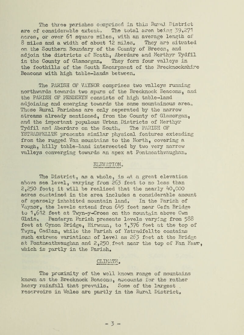 The thi'ee parishes C'.mpi'iscd ijri this RarvJ. r-istrict are of considerable extent? The total area bein.^ 39i27'1 acres3 or over 61 square miles, v/ith an average length of 8 miles and a vrldth of about 12 mileso They are situated on the Southern Boundary of the County of Brecon, and adjoin the districts of Neath, Aberdare and Merthyr Tydfil in the County of Glamorgan^ They form four valD.eys in the foothills of the South Eacarpment of the Breclaiockshi.re Beacons with high table-lands betv/een« The PfJ?ISH OE VAYNQR comprises two valleys running northv/ards tov/ards two spurs of the Brecknock Beacons, and the PARISH OF PENDERYN consists of high table-land adjoining and emerging towards the same mountainous areao These Rural Parishes are only seperated by the narrow streams already mentioned, from the County of Glamorgan, and the im.portant populous Urban.Districts of Merthyr Tydfil and Aberdare on the Souths The P/lRISH OF YSTRADIELLIE presents similar physical features extending from the rugged Van mountains to the North, covering a rough, hilly table—land intersected by two very narrov/ valleys converging towards an apex at Pontneathvaughanj ELEVATION, The District, as a whole, is at a great elevation above sea level, varying from 263 feet to no loss than 2,230 feet; it will be realised that the nearly ^,000 acres contained in the area includes a considerable amount of sparsely inhabited mountain land. In the Parish of Vaynor, the levels extend from 645 feet near Cefn Bridge to 1,612 feet at Tv/yn-y-Croes on the mountain above Cwm Glais, Penderyn Parish presents levels varying from 588 feet at Cynon Bridge, Hirwaun, to 1,3?8 feet at the top of Twyn, Cadlan, while the Parish of Ystradfellto contains such ex'treme variations of level as 263 feet at the Bridge at Pontneathvaughan and 2,250. feet near the top of Fan Fat/r, which is partly in the Parish, CLIMITE, The proximity of the well known range of mountains known as the Brecknock Beacons, accounts for the rather heavy rai.nfall that prevails. Some of the lar'gest , reservoirs in V/ales are partly in the Rural Districto „ 3 _