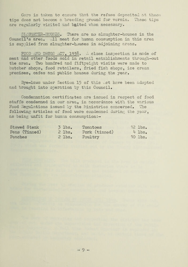 Care is taken to ensure that the refuse depositeJ at then, tips does not become a breeding ground for vermino These tips are regular],y visited and b§,ited v/hen necessary, 3LAUGHTES--HCUSES. There are no slaughter-houses in the Council’s area. .-11 meat for human consumption in this area is supplied from slaughter-houses in adjoining areas. FOOD liND DRUGS -iCT, 1938» close inspection is made of meat and other foods sold in retail establishments through-out the area. T’^/o hundred a.nd fiftyeight visits were made to butcher shops, food retailers, fried fish shops, ice cream premises, cafes and public houses during the year. Bye-laws under Section 15 of this ..ct have been adopted and brought into operation by this Council, Condemnation certificates are issued in respect of food stuffs condemned in our area, in accordance with the various Food Regulations issued by the hinistries concerned. The following articles of food were condemned during the year, as being unfit for human consumption Stewed Stealc 3 lbs. Tomatoes 12 lbs. Peas (Tinned) 2 lbs. Pork (tinned) 4 lbs. Peaches 2 lbs. Poultry 10 lbs. .. 9 „