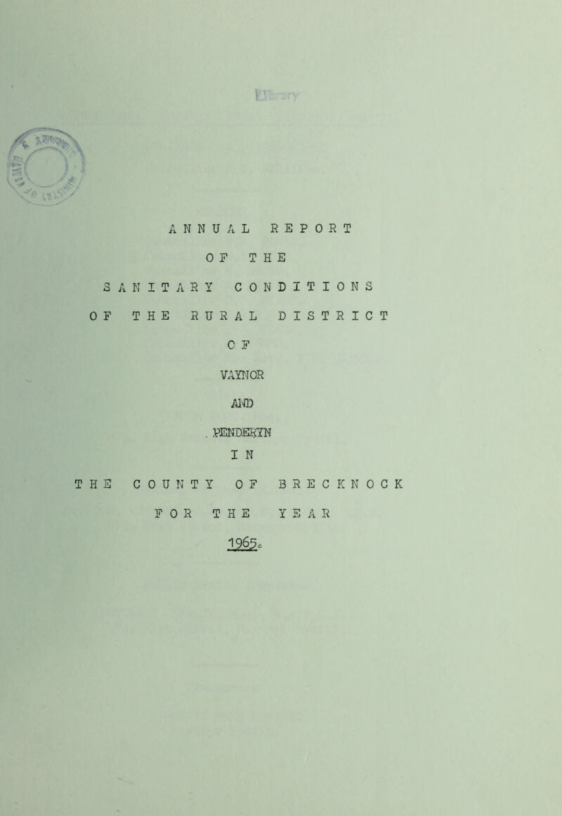 ANNUAL REPORT OF THE SANITARY CONDITIONS OF THE RURAL DISTRICT C F VAYT-IOR AlU) . PENDERIN I N THE COUNTY OF BRECKNOCK FOR THE YEAR 1963